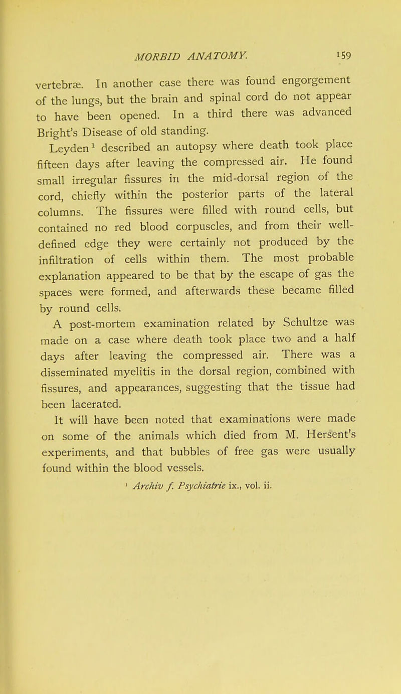 vertebra;. In another case there was found engorgement of the lungs, but the brain and spinal cord do not appear to have been opened. In a third there was advanced Bright's Disease of old standing. Leyden^ described an autopsy where death took place fifteen days after leaving the compressed air. He found small irregular fissures in the mid-dorsal region of the cord, chiefly within the posterior parts of the lateral columns. The fissures were filled with round cells, but contained no red blood corpuscles, and from their well- defined edge they were certainly not produced by the infiltration of cells within them. The most probable explanation appeared to be that by the escape of gas the spaces were formed, and afterwards these became filled by round cells. A post-mortem examination related by Schultze was made on a case where death took place two and a half days after leaving the compressed air. There was a disseminated myelitis in the dorsal region, combined with fissures, and appearances, suggesting that the tissue had been lacerated. It will have been noted that examinations were made on some of the animals which died from M. Hersent's experiments, and that bubbles of free gas were usually found within the blood vessels. ' Archiv f. Psychiatrie ix., vol. ii.