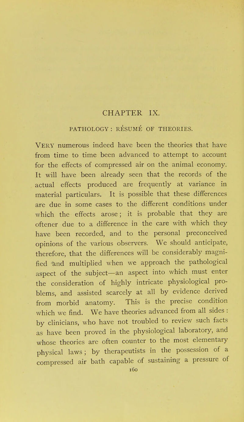 PATHOLOGY : RESUME OF THEORIES. Very numerous indeed have been the theories that have from time to time been advanced to attempt to account for the effects of compressed air on the animal economy. It will have been already seen that the records of the actual effects produced are frequently at variance in material particulars. It is possible that these differences are due in some cases to the different conditions under which the effects arose; it is probable that they are oftener due to a difference in the care with which they have been recorded, and to the personal preconceived opinions of the various observers. We should anticipate, therefore, that the differences will be considerably magni- fied -knd multiplied when we approach the pathological aspect of the subject—an aspect into which must enter the consideration of highly intricate physiological pro- blems, and assisted scarcely at all by evidence derived from morbid anatomy. This is the precise condition which we find. We have theories advanced from all sides : by clinicians, who have not troubled to review such facts as have been proved in the physiological laboratory, and whose theories are often counter to the most elementary physical laws; by therapeutists in the possession of a compressed air bath capable of sustaining a pressure of