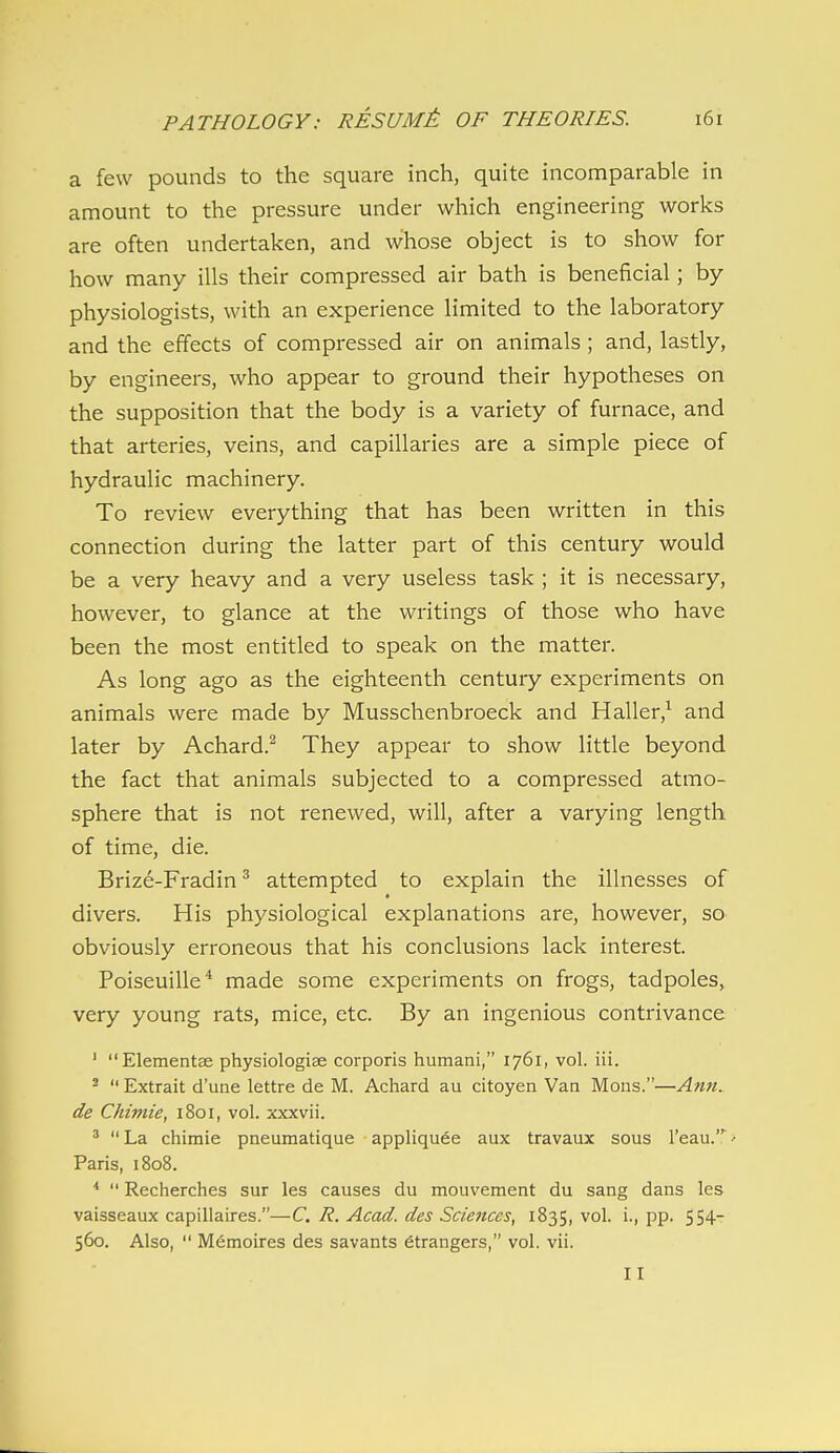 a few pounds to the square inch, quite incomparable in amount to the pressure under which engineering works are often undertaken, and whose object is to show for how many ills their compressed air bath is beneficial; by- physiologists, with an experience limited to the laboratory and the effects of compressed air on animals ; and, lastly, by engineers, who appear to ground their hypotheses on the supposition that the body is a variety of furnace, and that arteries, veins, and capillaries are a simple piece of hydraulic machinery. To review everything that has been written in this connection during the latter part of this century would be a very heavy and a very useless task ; it is necessary, however, to glance at the writings of those who have been the most entitled to speak on the matter. As long ago as the eighteenth century experiments on animals were made by Musschenbroeck and Haller,^ and later by Achard.^ They appear to show little beyond the fact that animals subjected to a compressed atmo- sphere that is not renewed, will, after a varying length of time, die. Brize-Fradin ^ attempted to explain the illnesses of divers. His physiological explanations are, however, so obviously erroneous that his conclusions lack interest. Poiseuille* made some experiments on frogs, tadpoles, very young rats, mice, etc. By an ingenious contrivance ' Elementae physiologiee corporis humani, 1761, vol. iii. *  Extrait d'une lettre de M. Achard au citoyen Van Mons.—Amt. de Chimie, 1801, vol. xxxvii. ^  La chimie pneumatique appliquee aux travaux sous I'eau.^ •• Paris, 1808. ^  Recherches sur les causes du mouvement du sang dans les vaisseaux capillaires.—C, R. Acad, dcs Sciences, 1835, vol. i., pp. 554- 560. Also,  Memoires des savants etrangers, vol. vii.