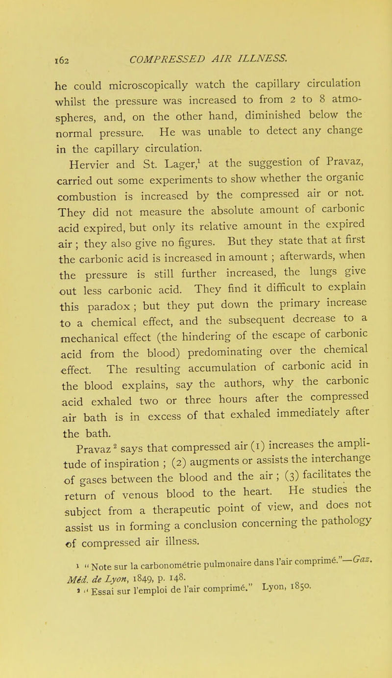 he could microscopically watch the capillary circulation whilst the pressure was increased to from 2 to 8 atmo- spheres, and, on the other hand, diminished below the normal pressure. He was unable to detect any change in the capillary circulation. Hervier and St. Lager,^ at the suggestion of Pravaz, carried out some experiments to show whether the organic combustion is increased by the compressed air or not. They did not measure the absolute amount of carbonic acid expired, but only its relative amount in the expired air ; they also give no figures. But they state that at first the carbonic acid is increased in amount ; afterwards, when the pressure is still further increased, the lungs give out less carbonic acid. They find it difficult to explain this paradox; but they put down the primary increase to a chemical effect, and the subsequent decrease to a mechanical effect (the hindering of the escape of carbonic acid from the blood) predominating over the chemical effect. The resulting accumulation of carbonic acid m the blood explains, say the authors, why the carbonic acid exhaled two or three hours after the compressed air bath is in excess of that exhaled immediately after the bath. Pravaz 2 says that compressed air (i) increases the amph- tude of inspiration ; (2) augments or assists the interchange of gases between the blood and the air ; (3) facilitates the return of venous blood to the heart. He studies the subject from a therapeutic point of view, and does not assist us in forming a conclusion concerning the pathology of compressed air illness. ' Note sur la carbonometrie pulmonaire dansI'air comprime.'-Ga^r. 1 11 Med. de Lyon, 1849, p. 148. »  Essai sur I'emploi de I'air comprime. Lyon, \htp.