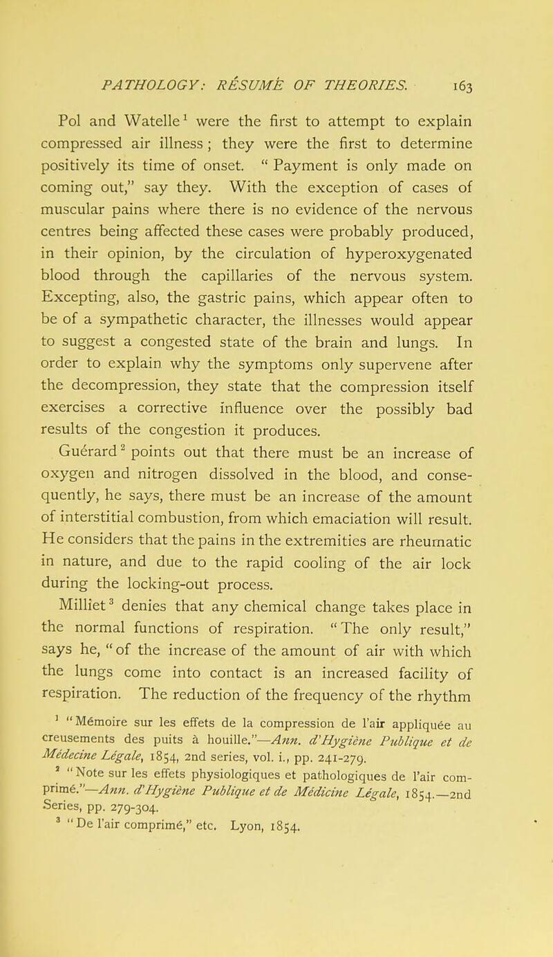 Pol and Watelle^ were the first to attempt to explain compressed air illness ; they were the first to determine positively its time of onset.  Payment is only made on coming out, say they. With the exception of cases of muscular pains where there is no evidence of the nervous centres being affected these cases were probably produced, in their opinion, by the circulation of hyperoxygenated blood through the capillaries of the nervous system. Excepting, also, the gastric pains, which appear often to be of a sympathetic character, the illnesses would appear to suggest a congested state of the brain and lungs. In order to explain why the symptoms only supervene after the decompression, they state that the compression itself exercises a corrective influence over the possibly bad results of the congestion it produces. Guerard ^ points out that there must be an increase of oxygen and nitrogen dissolved in the blood, and conse- quently, he says, there must be an increase of the amount of interstitial combustion, from which emaciation will result. He considers that the pains in the extremities are rheumatic in nature, and due to the rapid cooling of the air lock during the locking-out process. Milliet ^ denies that any chemical change takes place in the normal functions of respiration. The only result, says he,  of the increase of the amount of air with which the lungs come into contact is an increased facility of respiration. The reduction of the frequency of the rhythm ' Memoire sur les effets de la compression de I'air appliquee au creusements des puits a houille.—d'Hygiene Publiqtie et de Medecine Legale, 1854, 2nd series, vol. i., pp. 241-279. '  Note sur les effets physiologiques et pathologiques de Fair com- Tpnm€.—Afm. d'Hygiene Publique et de Medicine Legale, 1854.—2nd Series, pp. 279-304. '  De I'air comprim^, etc. Lyon, 1854.