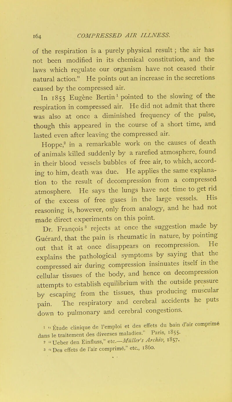 of the respiration is a purely physical result ; the air has not been modified in its chemical constitution, and the laws which regulate our organism have not ceased their natural action. He points out an increase in the secretions caused by the compressed air. In 1855 Eugene Bertin^ pointed to the slowing of the respiration in compressed air. He did not admit that there was also at once a diminished frequency of the pulse, though this appeared in the course of a short time, and lasted even after leaving the compressed air. Hoppe,^ in a remarkable work on the causes of death of animals killed suddenly by a rarefied atmosphere, found in their blood vessels bubbles of free air, to which, accord- ing to him, death was due. He applies the same explana- tion to the result of decompression from a compressed atmosphere. He says the lungs have not time to get rid of the excess of free gases in the large vessels. His reasoning is, however, only from analogy, and he had not made direct experiments on this point. Dr. Frangois' rejects at once the suggestion made by Gu^rard, that the pain is rheumatic in nature, by pointing out that it at once disappears on recompression. He explains the pathological symptoms by saying that the compressed air during compression insinuates itself in the cellular tissues of the body, and hence on decompression attempts to establish equilibrium with the outside pressure by escaping from the tissues, thus producing muscular pain. The respiratory and cerebral accidents he puts down to pulmonary and cerebral congestions. 1 Etude clinique de I'emploi et des effets du bain d'air comprim6 dans le traitement des diverses maladies. Paris, 1855. 2 Ueber den Einfluss, eic—Mullet's Archiv, 1857. 3 i< Des effets de I'air comprim6, etc., i860.