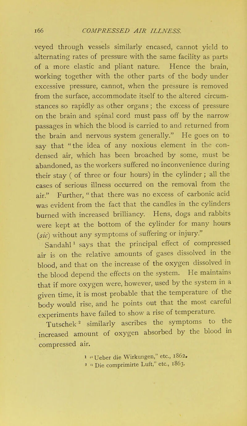veyed through vessels similarly encased, cannot yield to alternating rates of pressure with the same facility as parts of a more elastic and pliant nature. Hence the brain, working together with the other parts of the body under excessive pressure, cannot, when the pressure is removed from the surface, accommodate itself to the altered circum- stances so rapidly as other organs ; the excess of pressure on the brain and spinal cord must pass off by the narrow passages in which the blood is carried to and returned from the brain and nervous system generally. He goes on to say that the idea of any noxious element in the con- densed air, which has been broached by some, must be abandoned, as the workers suffered no inconvenience during their stay ( of three or four hours) in the cylinder ; all the cases of serious illness occurred on the removal from the air. Further,  that there was no excess of carbonic acid was evident from the fact that the candles in the cylinders burned with increased brilliancy. Hens, dogs and rabbits were kept at the bottom of the cylinder for many hours {sic) without any symptoms of suffering or injury. SandahP says that the principal effect of compressed air is on the relative amounts of gases dissolved in the blood, and that on the increase of the oxygen dissolved in the blood depend the effects on the system. He maintains that if more oxygen were, however, used by the system in a given time, it is most probable that the temperature of the body would rise, and he points out that the most careful experiments have failed to show a rise of temperature. Tutschek' similarly ascribes the symptoms to the increased amount of oxygen absorbed by the blood in compressed air. »  Ueber die Wirkungen, etc., 1862, »  Die comprimirte Luft, etc., 1863.