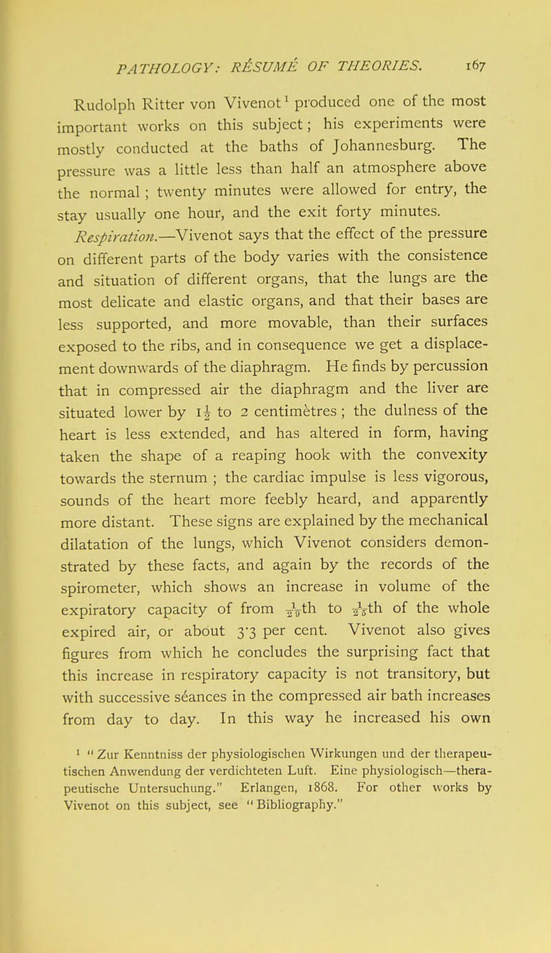 Rudolph Ritter von Vivenot ^ produced one of the most important works on this subject; his experiments were mostly conducted at the baths of Johannesburg. The pressure was a little less than half an atmosphere above the normal; twenty minutes were allowed for entry, the stay usually one hour, and the exit forty minutes. Respiration.—Vivenot says that the effect of the pressure on different parts of the body varies with the consistence and situation of different organs, that the lungs are the most delicate and elastic organs, and that their bases are less supported, and more movable, than their surfaces exposed to the ribs, and in consequence we get a displace- ment downwards of the diaphragm. He finds by percussion that in compressed air the diaphragm and the liver are situated lower by i| to 2 centimetres ; the dulness of the heart is less extended, and has altered in form, having taken the shape of a reaping hook with the convexity towards the sternum ; the cardiac impulse is less vigorous, sounds of the heart more feebly heard, and apparently more distant. These signs are explained by the mechanical dilatation of the lungs, which Vivenot considers demon- strated by these facts, and again by the records of the spirometer, which shows an increase in volume of the expiratory capacity of from to i^'Cn. of the whole expired air, or about 3*3 per cent. Vivenot also gives figures from which he concludes the surprising fact that this increase in respiratory capacity is not transitory, but with successive seances in the compressed air bath increases from day to day. In this way he increased his own '  Zur Kenntniss der physiologischen Wirkungen und der therapeu- tischen Anwendung der verdicliteten Luft. Eine physiologisch—thera- peutische Untersuchung. Erlangen, 1868. For other works by Vivenot on this subject, see Bibliography.
