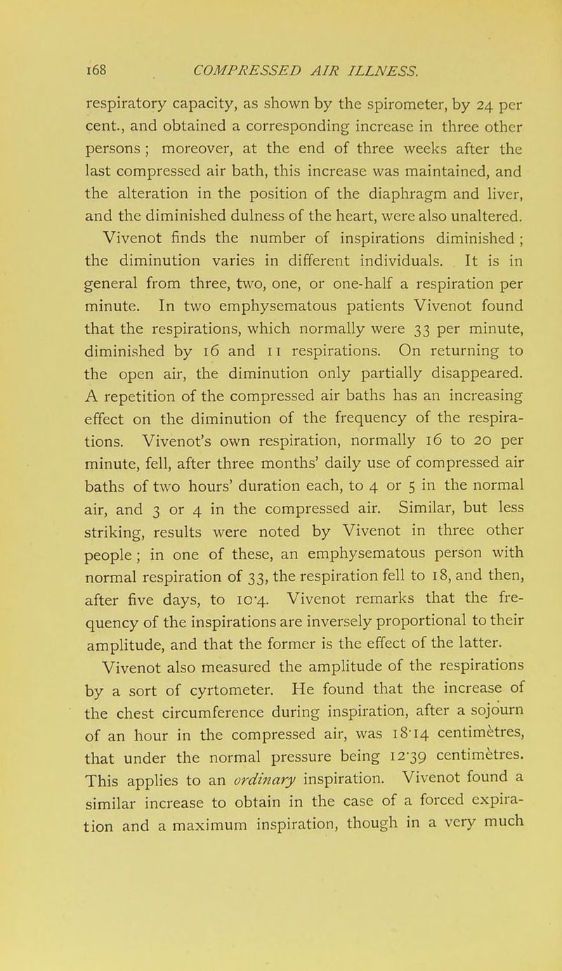 respiratory capacity, as shown by the spirometer, by 24 per cent., and obtained a corresponding increase in three other persons ; moreover, at the end of three weeks after the last compressed air bath, this increase was maintained, and the alteration in the position of the diaphragm and liver, and the diminished dulness of the heart, were also unaltered. Vivenot finds the number of inspirations diminished ; the diminution varies in different individuals. It is in general from three, two, one, or one-half a respiration per minute. In two emphysematous patients Vivenot found that the respirations, which normally were 33 per minute, diminished by 16 and 11 respirations. On returning to the open air, the diminution only partially disappeared. A repetition of the compressed air baths has an increasing effect on the diminution of the frequency of the respira- tions. Vivenot's own respiration, normally 16 to 20 per minute, fell, after three months' daily use of compressed air baths of two hours' duration each, to 4 or 5 in the normal air, and 3 or 4 in the compressed air. Similar, but less striking, results were noted by Vivenot in three other people ; in one of these, an emphysematous person with normal respiration of 33, the respiration fell to 18, and then, after five days, to 10-4. Vivenot remarks that the fre- quency of the inspirations are inversely proportional to their amplitude, and that the former is the effect of the latter. Vivenot also measured the amplitude of the respirations by a sort of cyrtometer. He found that the increase of the chest circumference during inspiration, after a sojourn of an hour in the compressed air, was 18-14 centimetres, that under the normal pressure being 12-39 centimetres. This applies to an ordinary inspiration. Vivenot found a similar increase to obtain in the case of a forced expira- tion and a maximum inspiration, though in a very much