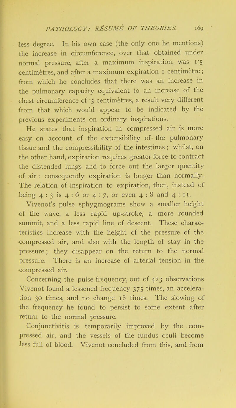 less degree. In his own case (the only one he mentions) the increase in circumference, over that obtained under normal pressure, after a maximum inspiration, was 1-5 centimetres, and after a maximum expiration i centimetre; from which he concludes that there was an increase in the pulmonary capacity equivalent to an increase of the chest circumference of -5 centimetres, a result very different from that which would appear to be indicated by the previous experiments on ordinary inspirations. He states that inspiration in compressed air is more easy on account of the extensibility of the pulmonary tissue and the compressibility of the intestines ; whilst, on the other hand, expiration requires greater force to contract the distended lungs and to force out the larger quantity of air : consequently expiration is longer than normally. The relation of inspiration to expiration, then, instead of being 4 : 3 is 4 : 6 or 4 : 7, or even 4 : 8 and 4:11. Vivenot's pulse sphygmograms show a smaller height •of the wave, a less rapid up-stroke, a more rounded summit, and a less rapid line of descent. These charac- teristics increase with the height of the pressure of the compressed air, and also with the length of stay in the pressure; they disappear on the return to the normal pressure. There is an increase of arterial tension in the compressed air. Concerning the pulse frequency, out of 423 observations Vivenot found a lessened frequency 375 times, an accelera- tion 30 times, and no change 18 times. The slowing of the frequency he found to persist to some extent after return to the normal pressure. Conjunctivitis is temporarily improved by the com- pressed air, and the vessels of the fundus oculi become Jess full of blood. Vivenot concluded from this, and from