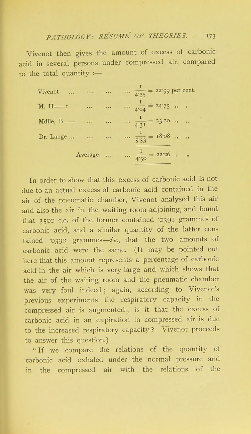 Vivenot then gives the amount of excess of carbonic acid in several persons under compressed air, compared to the total quantity :— Vivenot = 22-99 per cent. 4-35 M. H 1 J- = 2475 „ „ 404 Mdlle. B ^ = 23-20 Dr. Lange ^ = i8-o8 Average ... ... —^ = 22-26 ^ 4-50 In order to show that this excess of carbonic acid is not due to an actual excess of carbonic acid contained in the air of the pneumatic chamber, Vivenot analysed this air and also the air in the waiting room adjoining, and found that 3500 c.c. of the former contained -0391 grammes of carbonic acid, and a similar quantity of the latter con- tained '0392 grammes—2.^., that the two amounts of carbonic acid were the same. (It may be pointed out here that this amount represents a percentage of carbonic acid in the air which is very large and which shows that the air of the waiting room and the pneumatic chamber was very foul indeed ; again, according to Vivenot's previous experiments the respiratory capacity in the compressed air is augmented; is it that the excess of carbonic acid in an expiration in compressed air is due to the increased respiratory capacity? Vivenot proceeds to answer this question.) If we compare the relations of the quantity of carbonic acid exhaled under the normal pressure and in the compressed air with the relations of the