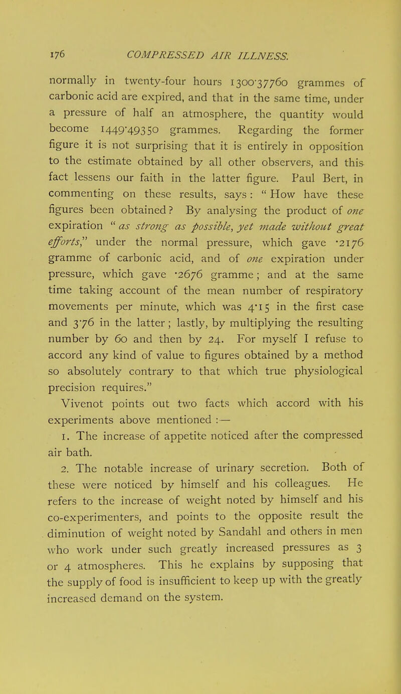 normally in twenty-four hours 1300-37760 grammes of carbonic acid are expired, and that in the same time, under a pressure of half an atmosphere, the quantity would become 1449-49350 grammes. Regarding the former figure it is not surprising that it is entirely in opposition to the estimate obtained by all other observers, and this fact lessens our faith in the latter figure. Paul Bert, in commenting on these results, says:  How have these figures been obtained ? By analysing the product of one expiration  as strong as possible, yet made without great efforts under the normal pressure, which gave '2176 gramme of carbonic acid, and of one expiration under pressure, which gave -2676 gramme; and at the same time taking account of the mean number of respiratory movements per minute, which was 4*15 in the first case and 3-76 in the latter ; lastly, by multiplying the resulting number by 60 and then by 24. For myself I refuse to accord any kind of value to figures obtained by a method so absolutely contrary to that which true physiological precision requires. Vivenot points out two facts which accord with his experiments above mentioned :— 1. The increase of appetite noticed after the compressed air bath. 2. The notable increase of urinary secretion. Both of these were noticed by himself and his colleagues. He refers to the increase of weight noted by himself and his co-experimenters, and points to the opposite result the diminution of weight noted by Sandahl and others in men who work under such greatly increased pressures as 3 or 4 atmospheres. This he explains by supposing that the supply of food is insufficient to keep up with the greatly increased demand on the system.