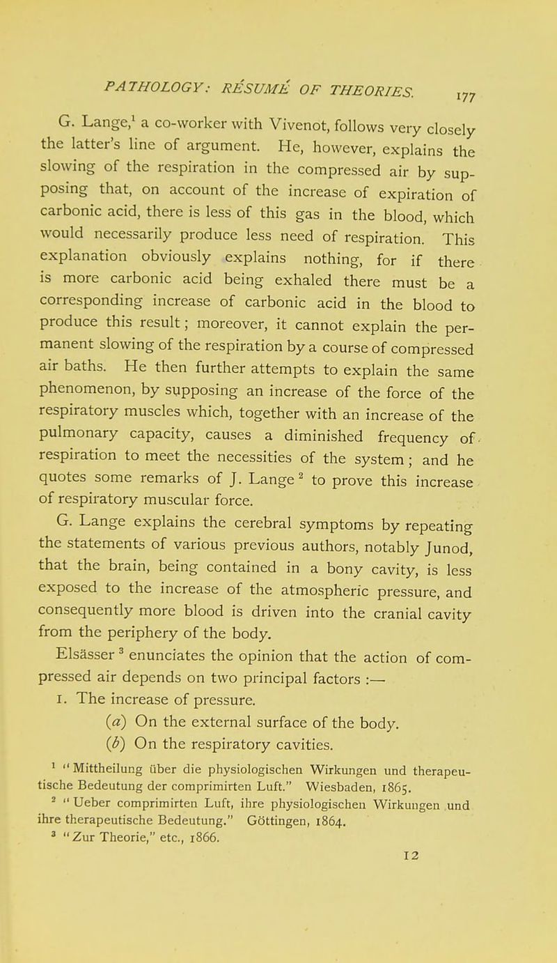 G. Lange/ a co-worker with Vivenot, follows very closely the latter's line of argument. He, however, explains the slowing of the respiration in the compressed air by sup- posing that, on account of the increase of expiration of carbonic acid, there is less of this gas in the blood, which would necessarily produce less need of respiration. This explanation obviously explains nothing, for if there is more carbonic acid being exhaled there must be a corresponding increase of carbonic acid in the blood to produce this result; moreover, it cannot explain the per- manent slowing of the respiration by a course of compressed air baths. He then further attempts to explain the same phenomenon, by supposing an increase of the force of the respiratory muscles which, together with an increase of the pulmonary capacity, causes a diminished frequency of. respiration to meet the necessities of the system ; and he quotes some remarks of J. Lange ^ to prove this increase of respiratory muscular force. G. Lange explains the cerebral symptoms by repeating the statements of various previous authors, notably Junod, that the brain, being contained in a bony cavity, is less exposed to the increase of the atmospheric pressure, and consequently more blood is driven into the cranial cavity from the periphery of the body. Elsasser ^ enunciates the opinion that the action of com- pressed air depends on two principal factors :— I. The increase of pressure. {a) On the external surface of the body. (b) On the respiratory cavities. ' Mittheilung iiber die physiologischen Wirkungen und therapeu- tische Bedeutung der comprimirten Luft. Wiesbaden, 1865. ^  Ueber comprimirten Luft, ihre physiologischen Wirkungen und ihre therapeutische Bedeutung. Gottingen, 1864. » Zur Theorie, etc., 1866. 12