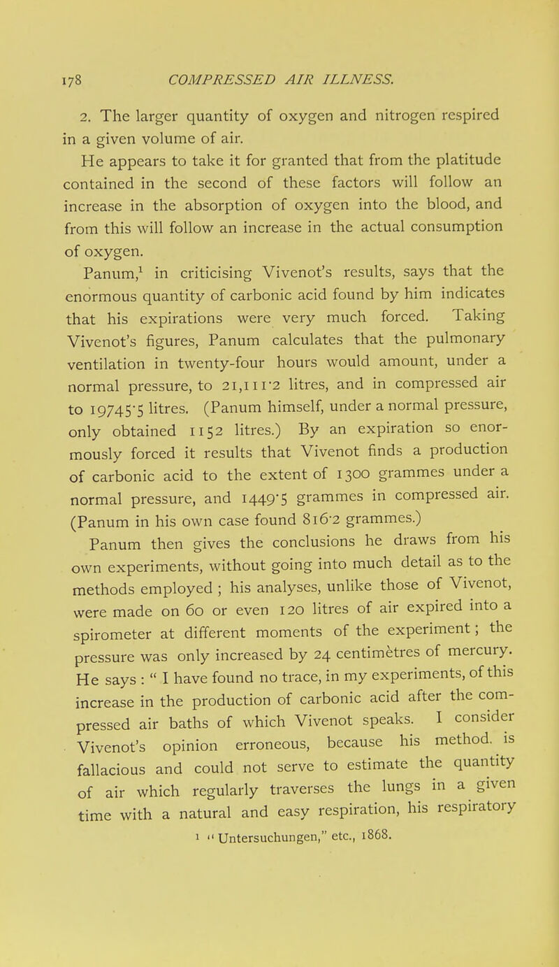 2. The larger quantity of oxygen and nitrogen respired in a given volume of air. He appears to take it for granted that from the platitude contained in the second of these factors will follow an increase in the absorption of oxygen into the blood, and from this will follow an increase in the actual consumption of oxygen. Panum/ in criticising Vivenot's results, says that the enormous quantity of carbonic acid found by him indicates that his expirations were very much forced. Taking Vivenot's figures, Panum calculates that the pulmonary ventilation in twenty-four hours would amount, under a normal pressure, to 21,111-2 litres, and in compressed air to I97455 Htres. (Panum himself, under a normal pressure, only obtained 1152 litres.) By an expiration so enor- mously forced it results that Vivenot finds a production of carbonic acid to the extent of 1300 grammes under a normal pressure, and 1449-5 grammes in compressed air. (Panum in his own case found 816-2 grammes.) Panum then gives the conclusions he draws from his own experiments, without going into much detail as to the methods employed ; his analyses, unlike those of Vivenot, were made on 60 or even 120 litres of air expired into a spirometer at different moments of the experiment; the pressure was only increased by 24 centimetres of mercury. He says :  I have found no trace, in my experiments, of this increase in the production of carbonic acid after the com- pressed air baths of which Vivenot speaks. I consider . Vivenot's opinion erroneous, because his method, is fallacious and could not serve to estimate the quantity of air which regularly traverses the lungs in a given time with a natural and easy respiration, his respiratory 1  Untersuchungen, etc., 1868.
