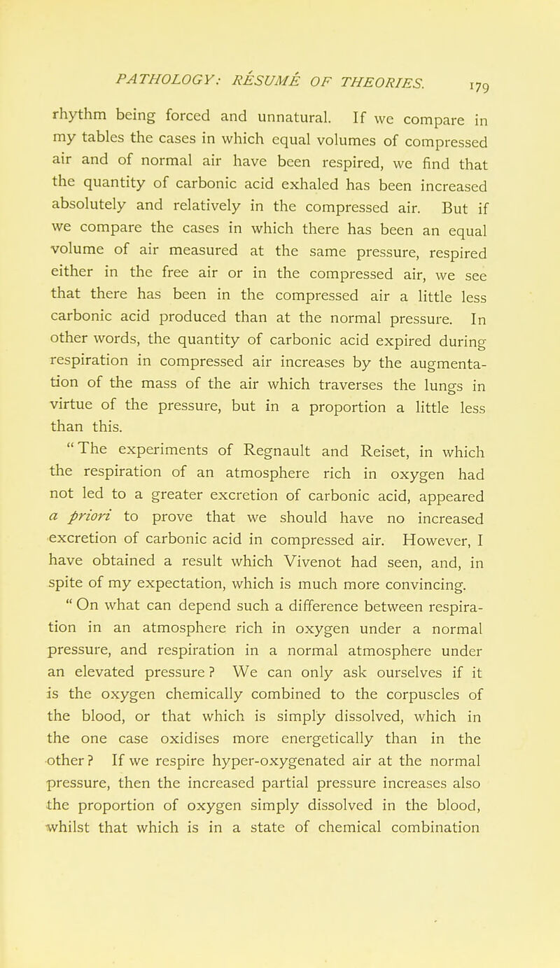 rhythm being forced and unnatural. If we compare in my tables the cases in which equal volumes of compressed air and of normal air have been respired, we find that the quantity of carbonic acid exhaled has been increased absolutely and relatively in the compressed air. But if we compare the cases in which there has been an equal volume of air measured at the same pressure, respired either in the free air or in the compressed air, we see that there has been in the compressed air a little less carbonic acid produced than at the normal pressure. In other words, the quantity of carbonic acid expired during respiration in compressed air increases by the augmenta- tion of the mass of the air which traverses the lungs in virtue of the pressure, but in a proportion a little less than this. The experiments of Regnault and Reiset, in which the respiration of an atmosphere rich in oxygen had not led to a greater excretion of carbonic acid, appeared a priori to prove that we should have no increased excretion of carbonic acid in compressed air. However, I have obtained a result which Vivenot had seen, and, in spite of my expectation, which is much more convincing.  On what can depend such a difference between respira- tion in an atmosphere rich in oxygen under a normal pressure, and respiration in a normal atmosphere under an elevated pressure ? We can only ask ourselves if it is the oxygen chemically combined to the corpuscles of the blood, or that which is simply dissolved, which in the one case oxidises more energetically than in the other? If we respire hyper-oxygenated air at the normal pressure, then the increased partial pressure increases also the proportion of oxygen simply dissolved in the blood, ■whilst that which is in a state of chemical combination