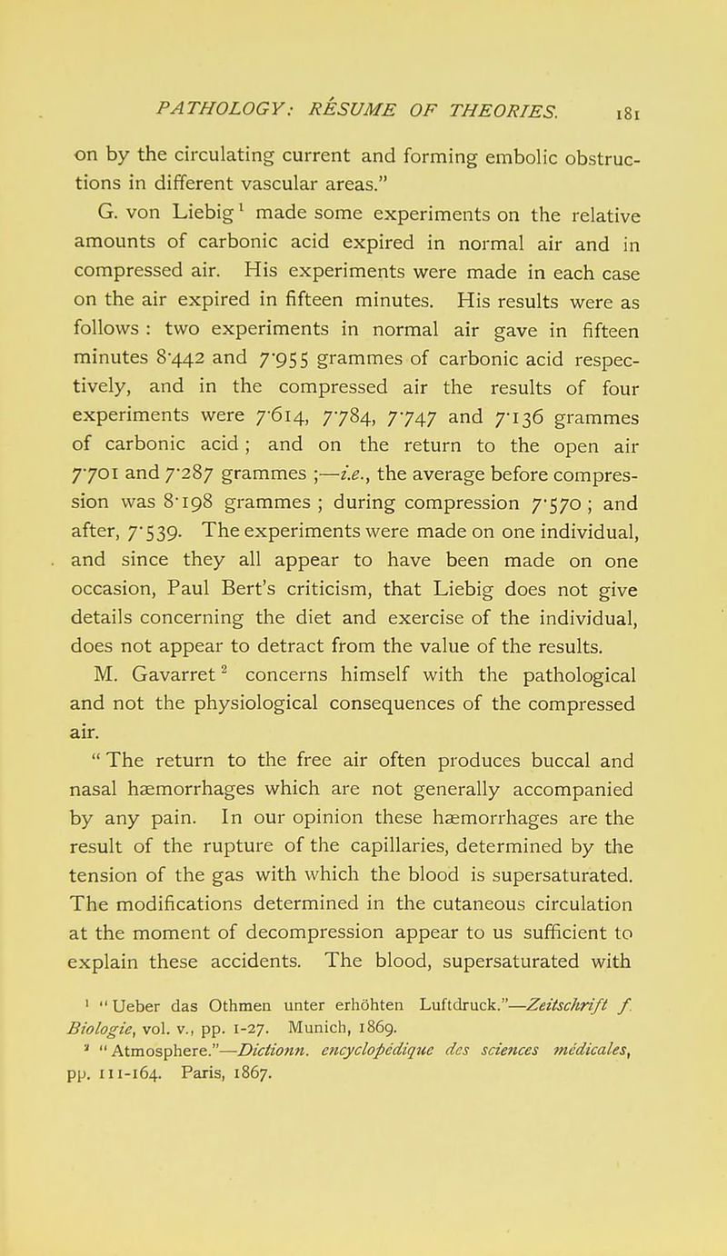 on by the circulating current and forming embolic obstruc- tions in different vascular areas. G. von Liebig ^ made some experiments on the relative amounts of carbonic acid expired in normal air and in compressed air. His experiments were made in each case on the air expired in fifteen minutes. His results were as follows : two experiments in normal air gave in fifteen minutes 8442 and 7955 grammes of carbonic acid respec- tively, and in the compressed air the results of four experiments were 7-614, 7784, 7747 and 7-136 grammes of carbonic acid; and on the return to the open air 7-701 and 7-287 grammes ;—i.e.y the average before compres- sion was 8-198 grammes; during compression 7-570; and after, 7-539. The experiments were made on one individual, and since they all appear to have been made on one occasion, Paul Bert's criticism, that Liebig does not give details concerning the diet and exercise of the individual, does not appear to detract from the value of the results. M. Gavarret ^ concerns himself with the pathological and not the physiological consequences of the compressed air.  The return to the free air often produces buccal and nasal haemorrhages which are not generally accompanied by any pain. In our opinion these haemorrhages are the result of the rupture of the capillaries, determined by the tension of the gas with which the blood is supersaturated. The modifications determined in the cutaneous circulation at the moment of decompression appear to us sufficient to explain these accidents. The blood, supersaturated with '  Ueber das Othmea unter erhohten Luftdruck.—Zeitschrift f Biologic, vol. v., pp. 1-27. Munich, 1869. '  Atmosphere.—Dictionn. encyclopcdique des sciences medicales, pp. 111-164. Paris, 1867.