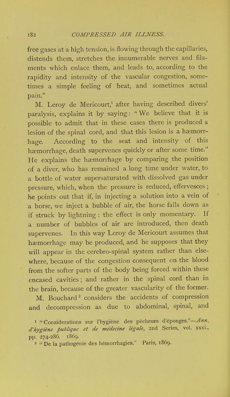 free gases at a high tension, is flowing through the capillaries, distends them, stretches the innumerable nerves and fila- ments which enlace them, and leads to, according to the rapidity and intensity of the vascular congestion, some- times a simple feeling of heat, and sometimes actual pain. M. Leroy de Mericourt,^ after having described divers' paralysis, explains it by saying: We believe that it is possible to admit that in these cases there is produced a lesion of the spinal cord, and that this lesion is a haemorr- hage. According to the seat and intensity of this haemorrhage, death supervenes quickly or after some time. He explains the haemorrhage by comparing the position of a diver, who has remained a long time under water, to a bottle of water supersaturated with dissolved gas under pressure, which, when the pressure is reduced, effervesces ; he points out that if, in injecting a solution into a vein of ' a horse, we inject a bubble of air, the horse falls down as if struck by lightning : the effect is only momentary. If a number of bubbles of air are introduced, then death supervenes. In this way Leroy de Mericourt assumes that haemorrhage may be produced, and he supposes that they will appear in the cerebro-spinal system rather than else- where, because of the congestion consequent on the blood from the softer parts of the body being forced within these encased cavities ; and rather in the spinal cord than in the brain, because of the greater vascularity of the former. M. Bouchard^ considers the accidents of compression and decompression as due to abdominal, spinal, and 1 Considerations sur I'hygiene des pecheurs d'eponges.—^«m. d'hygiene publique et de medecine legale, 2nd Series, vol. xxxi., pp. 274-286. 1869. »  De la pathogenic des h6morrhagies. Paris, 1869.