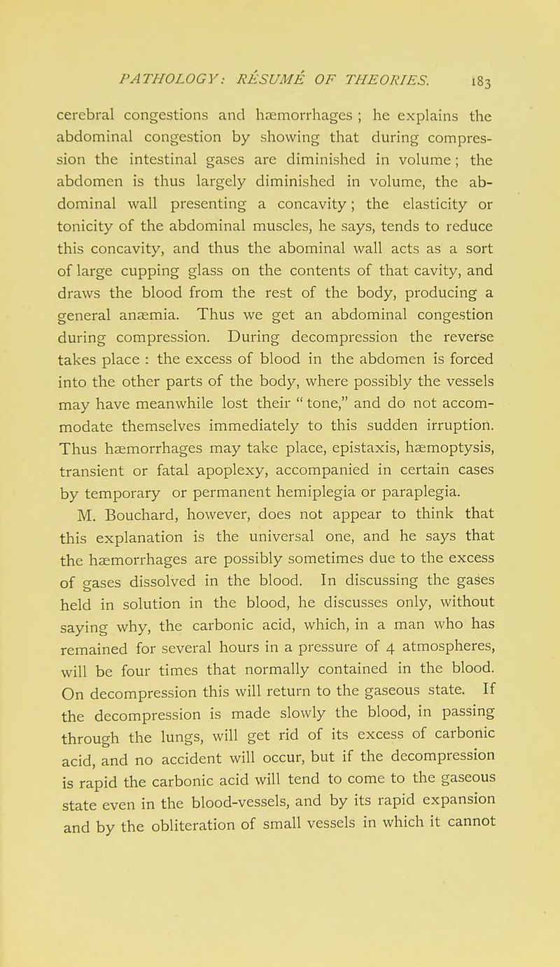 cerebral congestions and haemorrhages ; he explains the abdominal congestion by showing that during compres- sion the intestinal gases are diminished in volume; the abdomen is thus largely diminished in volume, the ab- dominal wall presenting a concavity; the elasticity or tonicity of the abdominal muscles, he says, tends to reduce this concavity, and thus the abominal wall acts as a sort of large cupping glass on the contents of that cavity, and draws the blood from the rest of the body, producing a general anaemia. Thus we get an abdominal congestion during compression. During decompression the reverse takes place : the excess of blood in the abdomen is forced into the other parts of the body, where possibly the vessels may have meanwhile lost their  tone, and do not accom- modate themselves immediately to this sudden irruption. Thus haemorrhages may take place, epistaxis, haemoptysis, transient or fatal apoplexy, accompanied in certain cases by temporary or permanent hemiplegia or paraplegia. M. Bouchard, however, does not appear to think that this explanation is the universal one, and he says that the haemorrhages are possibly sometimes due to the excess of gases dissolved in the blood. In discussing the gases held in solution in the blood, he discusses only, without saying why, the carbonic acid, which, in a man who has remained for several hours in a pressure of 4 atmospheres, will be four times that normally contained in the blood. On decompression this will return to the gaseous state. If the decompression is made slowly the blood, in passing through the lungs, will get rid of its excess of carbonic acid, and no accident will occur, but if the decompression is rapid the carbonic acid will tend to come to the gaseous state even in the blood-vessels, and by its rapid expansion and by the obliteration of small vessels in which it cannot