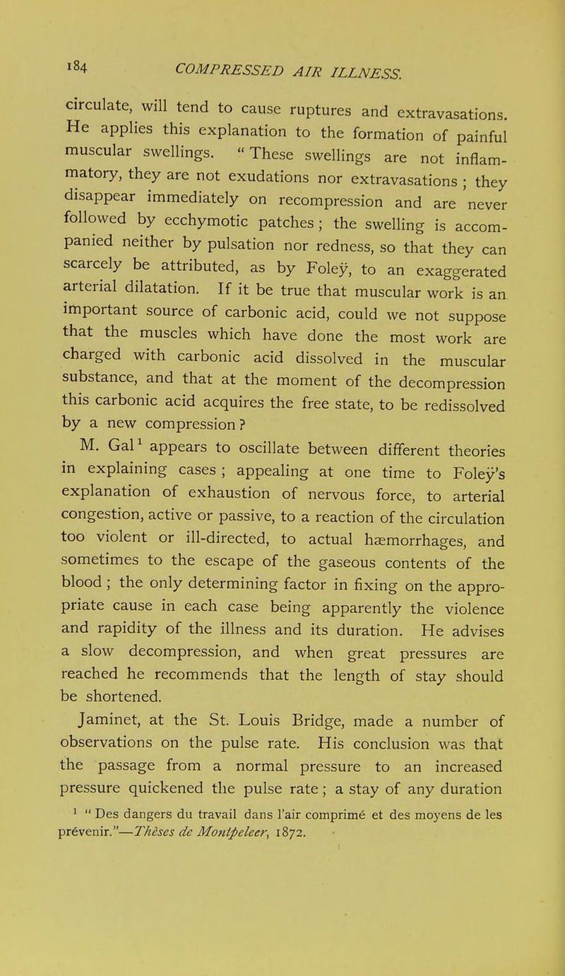 circulate, will tend to cause ruptures and extravasations. He applies this explanation to the formation of painful muscular swellings. These swellings are not inflam- matory, they are not exudations nor extravasations ; they disappear immediately on recompression and are 'never followed by ecchymotic patches ; the swelling is accom- panied neither by pulsation nor redness, so that they can scarcely be attributed, as by Foley, to an exaggerated arterial dilatation. If it be true that muscular work is an important source of carbonic acid, could we not suppose that the muscles which have done the most work are charged with carbonic acid dissolved in the muscular substance, and that at the moment of the decompression this carbonic acid acquires the free state, to be redissolved by a new compression? M. GaP appears to oscillate between different theories in explaining cases ; appealing at one time to Foley's explanation of exhaustion of nervous force, to arterial congestion, active or passive, to a reaction of the circulation too violent or ill-directed, to actual hemorrhages, and sometimes to the escape of the gaseous contents of the blood ; the only determining factor in fixing on the appro- priate cause in each case being apparently the violence and rapidity of the illness and its duration. He advises a slow decompression, and when great pressures are reached he recommends that the length of stay should be shortened. Jaminet, at the St. Louis Bridge, made a number of observations on the pulse rate. His conclusion was that the passage from a normal pressure to an increased pressure quickened the pulse rate; a stay of any duration '  Des dangers du travail dans I'air comprim6 et des moyens de les prdvenir.—Theses dc Monipeleer, 1872.
