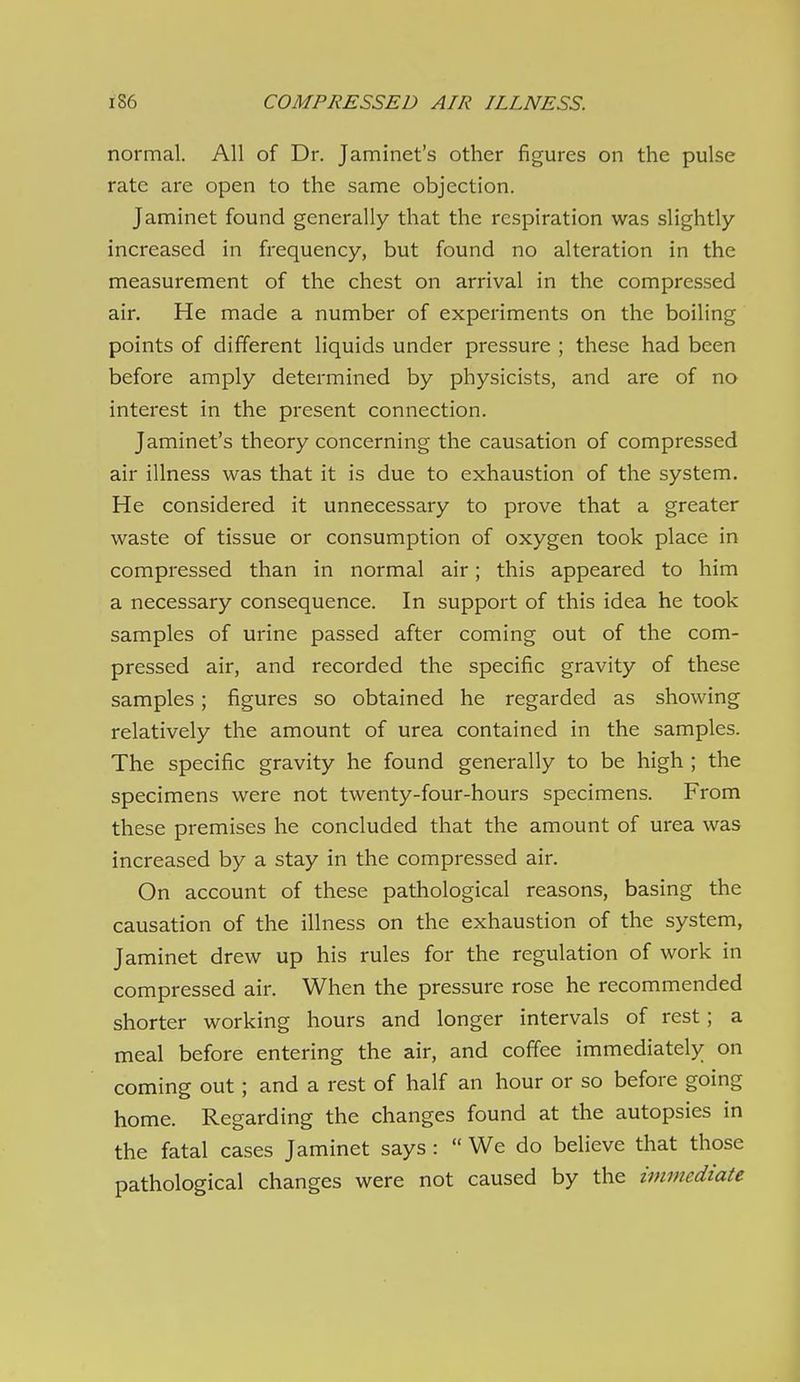 normal. All of Dr. Jaminet's other figures on the pulse rate are open to the same objection. Jaminet found generally that the respiration was slightly- increased in frequency, but found no alteration in the measurement of the chest on arrival in the compressed air. He made a number of experiments on the boiling points of different liquids under pressure ; these had been before amply determined by physicists, and are of no interest in the present connection. Jaminet's theory concerning the causation of compressed air illness was that it is due to exhaustion of the system. He considered it unnecessary to prove that a greater waste of tissue or consumption of oxygen took place in compressed than in normal air; this appeared to him a necessary consequence. In support of this idea he took samples of urine passed after coming out of the com- pressed air, and recorded the specific gravity of these samples; figures so obtained he regarded as showing relatively the amount of urea contained in the samples. The specific gravity he found generally to be high ; the specimens were not twenty-four-hours specimens. From these premises he concluded that the amount of urea was increased by a stay in the compressed air. On account of these pathological reasons, basing the causation of the illness on the exhaustion of the system, Jaminet drew up his rules for the regulation of work in compressed air. When the pressure rose he recommended shorter working hours and longer intervals of rest; a meal before entering the air, and coffee immediately on coming out; and a rest of half an hour or so before going home. Regarding the changes found at the autopsies in the fatal cases Jaminet says :  We do believe that those pathological changes were not caused by the immediate