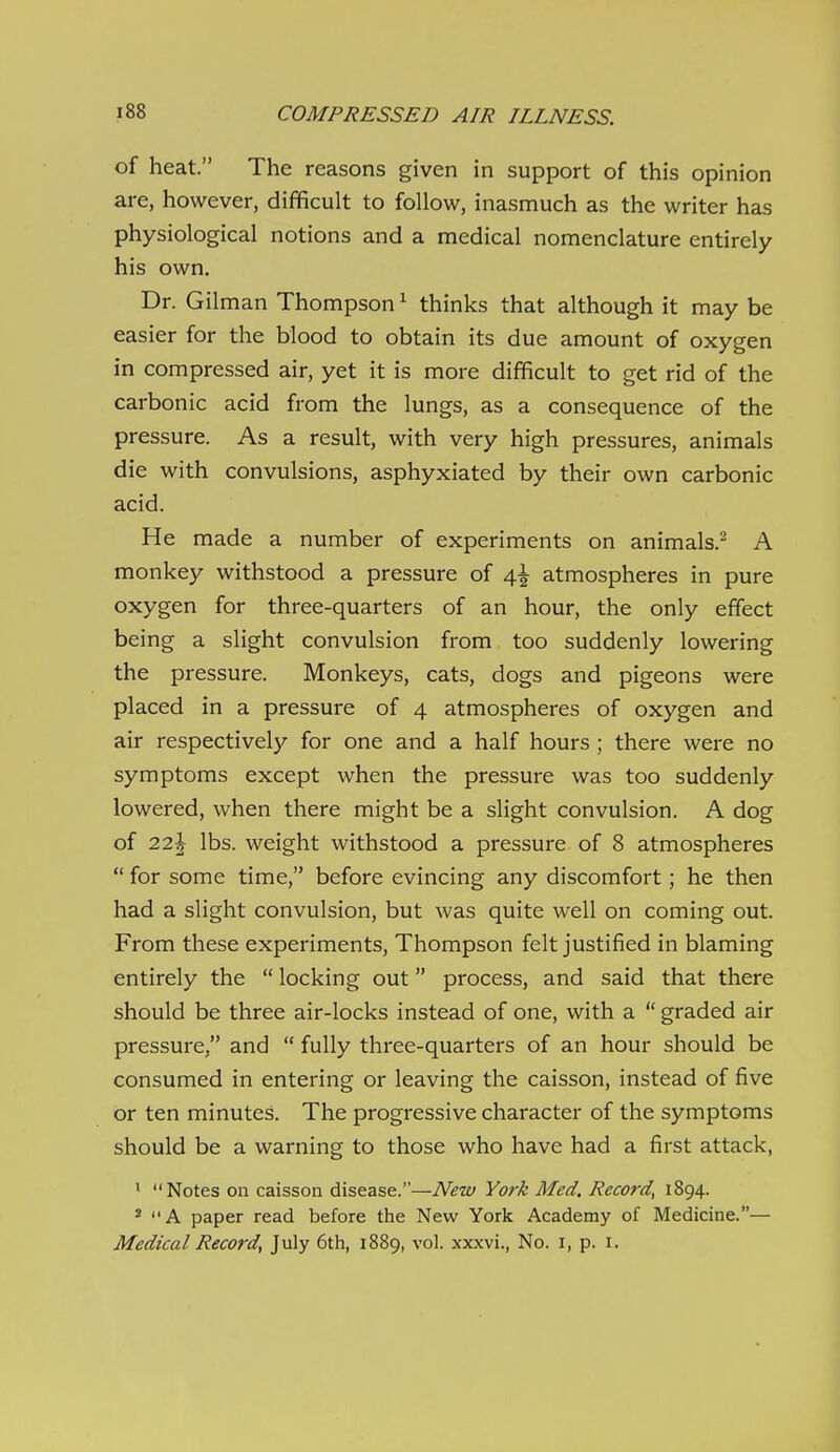 of heat. The reasons given in support of this opinion are, however, difficult to follow, inasmuch as the writer has physiological notions and a medical nomenclature entirely his own. Dr. Oilman Thompson ^ thinks that although it may be easier for the blood to obtain its due amount of oxygen in compressed air, yet it is more difficult to get rid of the carbonic acid from the lungs, as a consequence of the pressure. As a result, with very high pressures, animals die with convulsions, asphyxiated by their own carbonic acid. He made a number of experiments on animals.^ A monkey withstood a pressure of 4^ atmospheres in pure oxygen for three-quarters of an hour, the only effect being a slight convulsion from too suddenly lowering the pressure. Monkeys, cats, dogs and pigeons were placed in a pressure of 4 atmospheres of oxygen and air respectively for one and a half hours ; there were no symptoms except when the pressure was too suddenly lowered, when there might be a slight convulsion. A dog of 22| lbs. weight withstood a pressure of 8 atmospheres  for some time, before evincing any discomfort; he then had a slight convulsion, but was quite well on coming out. From these experiments, Thompson felt justified in blaming entirely the  locking out process, and said that there should be three air-locks instead of one, with a  graded air pressure, and  fully three-quarters of an hour should be consumed in entering or leaving the caisson, instead of five or ten minutes. The progressive character of the symptoms should be a warning to those who have had a first attack, ' Notes on caisson disease.—New York Med, Record, 1894. * A paper read before the New York Academy of Medicine.— Medical Record, July 6th, 1889, vol. xxxvi., No. i, p. i.