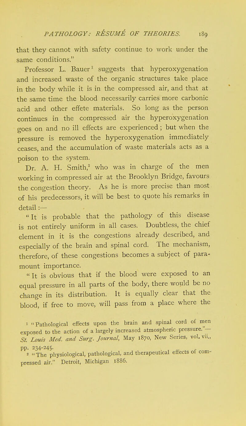 that they cannot with safety continue to work under the same conditions. Professor L. Bauer ^ suggests that hyperoxygenation and increased waste of the organic structures take place in the body while it is in the compressed air, and that at the same time the blood necessarily carries more carbonic acid and other effete materials. So long as the person continues in the compressed air the hyperoxygenation goes on and no ill effects are experienced ; but when the pressure is removed the hyperoxygenation immediately ceases, and the accumulation of waste materials acts as a poison to the system. Dr. A. H. Smith,- who was in charge of the men working in compressed air at the Brooklyn Bridge, favours the congestion theory. As he is more precise than most of his predecessors, it will be best to quote his remarks in detail:— It is probable that the pathology of this disease is not entirely uniform in all cases. Doubtless, the chief element in it is the congestions already described, and especially of the brain and spinal cord. The mechanism, therefore, of these congestions becomes a subject of para- mount importance.  It is obvious that if the blood were exposed to an equal pressure in all parts of the body, there would be no change in its distribution. It is equally clear that the blood, if free to move, will pass from a place where the 1 Pathological effects upon the brain and spinal cord of men exposed to the action of a largely increased atmospheric pressure.— St. Louis Med. and Surg. Journal, May 1870, New Series, vol. vn., pp. 234-245. 2 The physiological, pathological, and therapeutical effects of com- pressed air. Detroit, Michigan 1886.