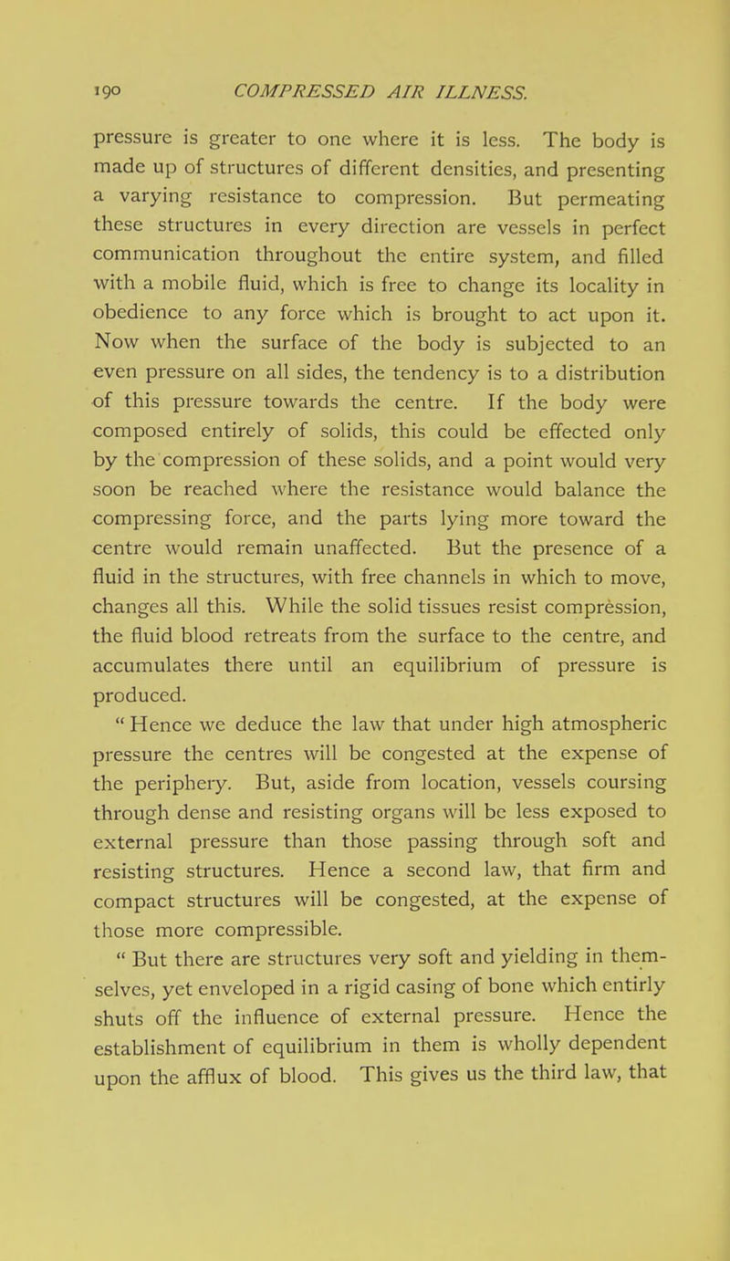 pressure is greater to one where it is less. The body is made up of structures of different densities, and presenting a varying resistance to compression. But permeating these structures in every direction are vessels in perfect communication throughout the entire system, and filled with a mobile fluid, which is free to change its locality in obedience to any force which is brought to act upon it. Now when the surface of the body is subjected to an €ven pressure on all sides, the tendency is to a distribution •of this pressure towards the centre. If the body were composed entirely of solids, this could be effected only by the compression of these solids, and a point would very soon be reached where the resistance would balance the compressing force, and the parts lying more toward the centre would remain unaffected. But the presence of a fluid in the structures, with free channels in which to move, changes all this. While the solid tissues resist compression, the fluid blood retreats from the surface to the centre, and accumulates there until an equilibrium of pressure is produced.  Hence we deduce the law that under high atmospheric pressure the centres will be congested at the expense of the periphery. But, aside from location, vessels coursing through dense and resisting organs will be less exposed to external pressure than those passing through soft and resisting structures. Hence a second law, that firm and compact structures will be congested, at the expense of those more compressible.  But there are structures very soft and yielding in them- selves, yet enveloped in a rigid casing of bone which entirly shuts off the influence of external pressure. Hence the establishment of equilibrium in them is wholly dependent upon the afflux of blood. This gives us the third law, that