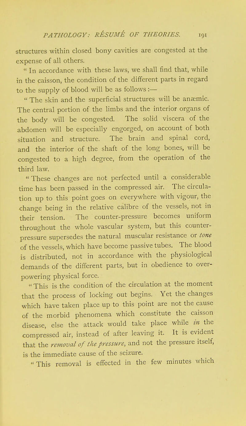 structures within closed bony cavities are congested at the expense of all others.  In accordance with these laws, we shall find that, while in the caisson, the condition of the different parts in regard to the supply of blood will be as follows :—  The skin and the superficial structures will be anaemic. The central portion of the limbs and the interior organs of the body will be congested. The solid viscera of the abdomen will be especially engorged, on account of both situation and structure. The brain and spinal cord, and the interior of the shaft of the long bones, will be congested to a high degree, from the operation of the third law.  These changes are not perfected until a considerable time has been passed in the compressed air. The circula- tion up to this point goes on everywhere with vigour, the change being in the relative calibre of the vessels, not in their tension. The counter-pressure becomes uniform throughout the whole vascular system, but this counter- pressure supersedes the natural muscular resistance or tone of the vessels, which have become passive tubes. The blood is distributed, not in accordance with the physiological demands of the different parts, but in obedience to over- powering physical force.  This is the condition of the circulation at the moment that the process of locking out begins. Yet the changes which have taken place up to this point are not the cause of the morbid phenomena which constitute the caisson disease, else the attack would take place while in the compressed air, instead of after leaving it. It is evident that the removal of the pressure, and not the pressure itself, is the immediate cause of the seizure. This removal is effected in the few minutes which