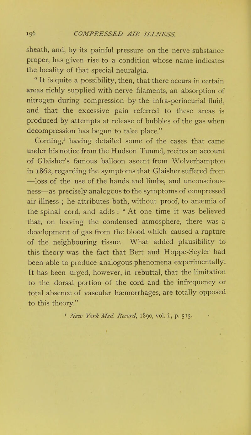 sheath, and, by its painful pressure on the nerve substance proper, has given rise to a condition whose name indicates the locality of that special neuralgia. It is quite a possibility, then, that there occurs in certain areas richly supplied with nerve filaments, an absorption of nitrogen during compression by the infra-perineurial fluid, and that the excessive pain referred to these areas is produced by attempts at release of bubbles of the gas when decompression has begun to take place. Corning,^ having detailed some of the cases that came under his notice from the Hudson Tunnel, recites an account of Glaisher's famous balloon ascent from Wolverhampton in 1862, regarding the symptoms that Glaisher suffered from —loss of the use of the hands and limbs, and unconscious- ness—as precisely analogous to the symptoms of compressed air illness ; he attributes both, without proof, to anaemia of the spinal cord, and adds :  At one time it was believed that, on leaving the condensed atmosphere, there was a development of gas from the blood which caused a rupture of the neighbouring tissue. What added plausibility to this theory was the fact that Bert and Hoppe-Seyler had been able to produce analogous phenomena experimentally. It has been urged, however, in rebuttal, that the limitation to the dorsal portion of the cord and the infrequency or total absence of vascular haemorrhages, are totally opposed to this theory. 1 New York Med. Record, 1890, vol. i., p. 515-