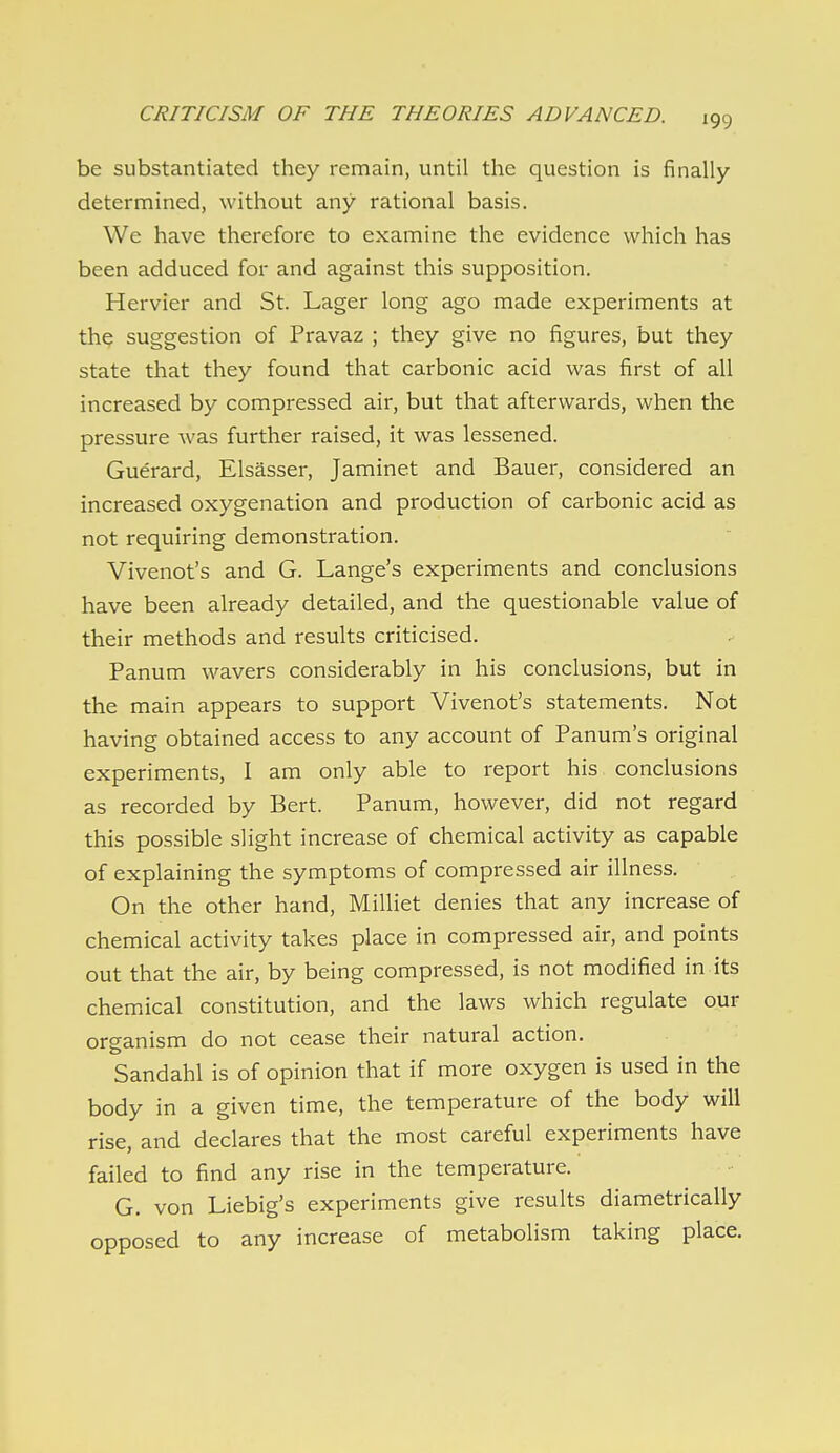 be substantiated they remain, until the question is finally determined, without any rational basis. We have therefore to examine the evidence which has been adduced for and against this supposition. Hervier and St. Lager long ago made experiments at thp suggestion of Pravaz ; they give no figures, but they state that they found that carbonic acid was first of all increased by compressed air, but that afterwards, when the pressure was further raised, it was lessened. Guerard, Elsasser, Jaminet and Bauer, considered an increased oxygenation and production of carbonic acid as not requiring demonstration. Vivenot's and G. Lange's experiments and conclusions have been already detailed, and the questionable value of their methods and results criticised. Panum wavers considerably in his conclusions, but in the main appears to support Vivenot's statements. Not having obtained access to any account of Panum's original experiments, I am only able to report his conclusions as recorded by Bert. Panum, however, did not regard this possible slight increase of chemical activity as capable of explaining the symptoms of compressed air illness. On the other hand, Milliet denies that any increase of chemical activity takes place in compressed air, and points out that the air, by being compressed, is not modified in its chemical constitution, and the laws which regulate our organism do not cease their natural action. Sandahl is of opinion that if more oxygen is used in the body in a given time, the temperature of the body will rise, and declares that the most careful experiments have failed to find any rise in the temperature. G. von Liebig's experiments give results diametrically opposed to any increase of metabolism taking place.