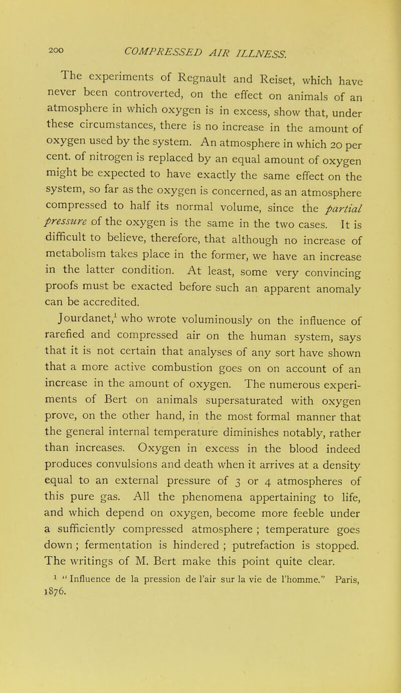 The experiments of Regnault and Reiset, which have never been controverted, on the effect on animals of an atmosphere in which oxygen is in excess, show that, under these circumstances, there is no increase in the amount of oxygen used by the system. An atmosphere in which 20 per cent, of nitrogen is replaced by an equal amount of oxygen might be expected to have exactly the same effect on the system, so far as the oxygen is concerned, as an atmosphere compressed to half its normal volume, since the partial pressure of the oxygen is the same in the two cases. It is difficult to believe, therefore, that although no increase of metabolism takes place in the former, we have an increase in the latter condition. At least, some very convincing proofs must be exacted before such an apparent anomaly can be accredited. Jourdanet,^ who wrote voluminously on the influence of rarefied and compressed air on the human system, says that it is not certain that analyses of any sort have shown that a more active combustion goes on on account of an increase in the amount of oxygen. The numerous experi- ments of Bert on animals supersaturated with oxygen prove, on the other hand, in the most formal manner that the general internal temperature diminishes notably, rather than increases. Oxygen in excess in the blood indeed produces convulsions and death when it arrives at a density equal to an external pressure of 3 or 4 atmospheres of this pure gas. All the phenomena appertaining to life, and which depend on oxygen, become more feeble under a sufficiently compressed atmosphere ; temperature goes down ; fermentation is hindered ; putrefaction is stopped. The writings of M. Bert make this point quite clear. ' Influence de la pression de I'air sur la vie de I'homme. Paris, 1876.