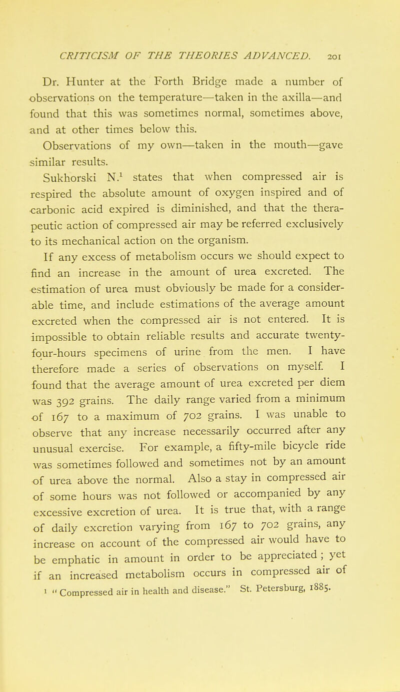 Dr. Hunter at the Forth Bridge made a number of observations on the temperature—taken in the axilla—and found that this was sometimes normal, sometimes above, and at other times below this. Observations of my own—taken in the mouth—gave similar results. Sukhorski N.^ states that when compressed air is respired the absolute amount of oxygen inspired and of carbonic acid expired is diminished, and that the thera- peutic action of compressed air may be referred exclusively to its mechanical action on the organism. If any excess of metabolism occurs we should expect to find an increase in the amount of urea excreted. The estimation of urea must obviously be made for a consider- able time, and include estimations of the average amount excreted when the compressed air is not entered. It is impossible to obtain reliable results and accurate twenty- four-hours specimens of urine from the men. I have therefore made a series of observations on myself I found that the average amount of urea excreted per diem was 392 grains. The daily range varied from a minimum of 167 to a maximum of 702 grains. I was unable to observe that any increase necessarily occurred after any unusual exercise. For example, a fifty-mile bicycle ride was sometimes followed and sometimes not by an amount of urea above the normal. Also a stay in compressed air of some hours was not followed or accompanied by any excessive excretion of urea. It is true that, with a range of daily excretion varying from 167 to 702 grains, any increase on account of the compressed air would have to be emphatic in amount in order to be appreciated ;^ yet if an increased metabolism occurs in compressed air of 1 Compressed air in health and disease. St. Petersburg, 1885.