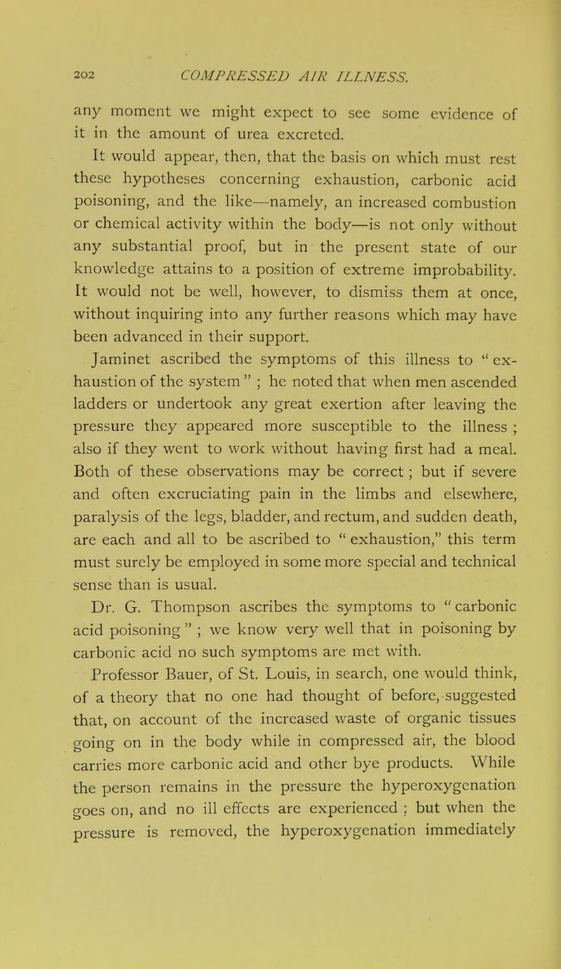 any moment we might expect to see some evidence of it in the amount of urea excreted. It would appear, then, that the basis on which must rest these hypotheses concerning exhaustion, carbonic acid poisoning, and the Hke—namely, an increased combustion or chemical activity within the body—is not only without any substantial proof, but in the present state of our knowledge attains to a position of extreme improbability. It would not be well, however, to dismiss them at once, without inquiring into any further reasons which may have been advanced in their support. Jaminet ascribed the symptoms of this illness to  ex- haustion of the system  ; he noted that when men ascended ladders or undertook any great exertion after leaving the pressure they appeared more susceptible to the illness ; also if they went to work without having first had a meal. Both of these observations may be correct; but if severe and often excruciating pain in the limbs and elsewhere, paralysis of the legs, bladder, and rectum, and sudden death, are each and all to be ascribed to  exhaustion, this term must surely be employed in some more special and technical sense than is usual. Dr. G. Thompson ascribes the symptoms to carbonic acid poisoning  ; we know very well that in poisoning by carbonic acid no such symptoms are met with. Professor Bauer, of St. Louis, in search, one would think, of a theory that no one had thought of before, suggested that, on account of the increased waste of organic tissues going on in the body while in compressed air, the blood carries more carbonic acid and other bye products. While the person remains in the pressure the hyperoxygenation goes on, and no ill effects are experienced ; but when the pressure is removed, the hyperoxygenation immediately