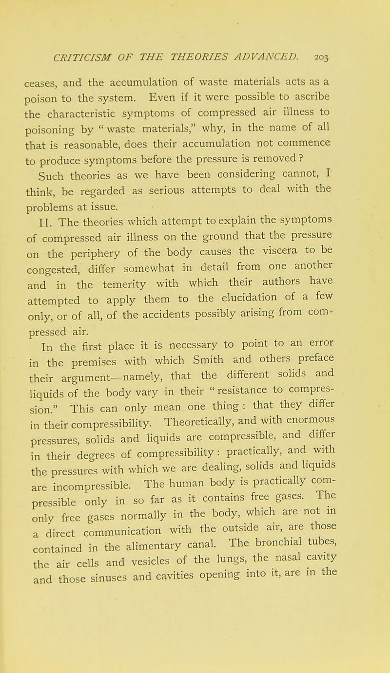 ceases, and the accumulation of waste materials acts as a poison to the system. Even if it were possible to ascribe the characteristic symptoms of compressed air illness to poisoning by  waste materials, why, in the name of all that is reasonable, does their accumulation not commence to produce symptoms before the pressure is removed ? Such theories as we have been considering cannot, I think, be regarded as serious attempts to deal with the problems at issue. II. The theories which attempt to explain the symptoms of compressed air illness on the ground that the pressure on the periphery of the body causes the viscera to be congested, differ somewhat in detail from one another and in the temerity with which their authors have attempted to apply them to the elucidation of a few only, or of all, of the accidents possibly arising from com- pressed air. In the first place it is necessary to point to an error in the premises with which Smith and others preface their argument—namely, that the different solids and liquids of the body vary in their  resistance to compres- sion. This can only mean one thing : that they differ in their compressibility. Theoretically, and with enormous pressures, solids and liquids are compressible, and differ in their degrees of compressibility : practically, and with the pressures with which we are dealing, solids and liquids are incompressible. The human body is practically com- pressible only in so far as it contains free gases. The only free gases normally in the body, which are not in a direct communication with the outside air, are those contained in the alimentary canal. The bronchial tubes, the air cells and vesicles of the lungs, the nasal cavity and those sinuses and cavities opening into it, are in the