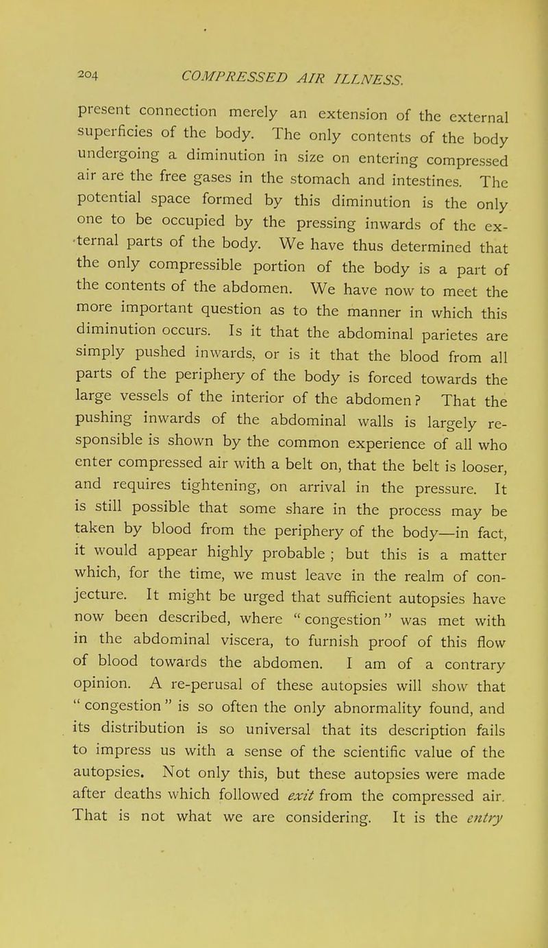 present connection merely an extension of the external superficies of the body. The only contents of the body undergoing a diminution in size on entering compressed air are the free gases in the stomach and intestines. The potential space formed by this diminution is the only one to be occupied by the pressing inwards of the ex- •ternal parts of the body. We have thus determined that the only compressible portion of the body is a part of the contents of the abdomen. We have now to meet the more important question as to the manner in which this diminution occurs. Is it that the abdominal parietes are simply pushed inwards, or is it that the blood from all parts of the periphery of the body is forced towards the large vessels of the interior of the abdomen? That the pushing inwards of the abdominal walls is largely re- sponsible is shown by the common experience of all who enter compressed air with a belt on, that the belt is looser, and requires tightening, on arrival in the pressure. It is still possible that some share in the process may be taken by blood from the periphery of the body—in fact, it would appear highly probable ; but this is a matter which, for the time, we must leave in the realm of con- jecture. It might be urged that sufficient autopsies have now been described, where congestion was met with in the abdominal viscera, to furnish proof of this flow of blood towards the abdomen. I am of a contrary opinion. A re-perusal of these autopsies will show that  congestion  is so often the only abnormality found, and its distribution is so universal that its description fails to impress us with a sense of the scientific value of the autopsies. Not only this, but these autopsies were made after deaths which followed exit from the compressed air. That is not what we are considering. It is the entry