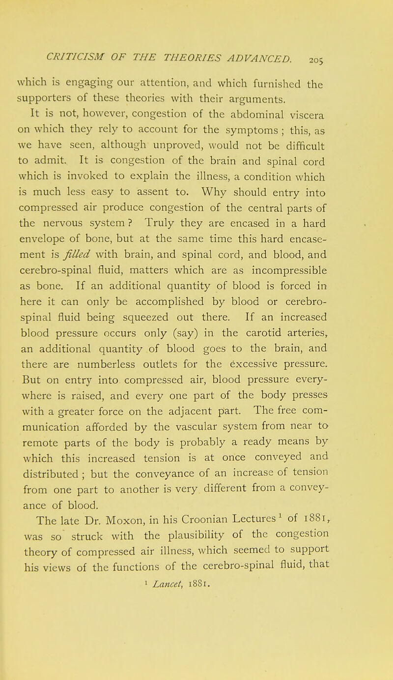 which is engaging our attention, and which furnished the supporters of these theories with their arguments. It is not, however, congestion of the abdominal viscera on which they rely to account for the symptoms ; this, as we have seen, although unproved, would not be difficult to admit. It is congestion of the brain and spinal cord which is invoked to explain the illness, a condition which is much less easy to assent to. Why should entry into compressed air produce congestion of the central parts of the nervous system ? Truly they are encased in a hard envelope of bone, but at the same time this hard encase- ment is filled with brain, and spinal cord, and blood, and cerebro-spinal fluid, matters which are as incompressible as bone. If an additional quantity of blood is forced in here it can only be accomplished by blood or cerebro- spinal fluid being squeezed out there. If an increased blood pressure occurs only (say) in the carotid arteries, an additional quantity of blood goes to the brain, and there are numberless outlets for the excessive pressure. But on entry into compressed air, blood pressure every- where is raised, and every one part of the body presses with a greater force on the adjacent part. The free com- munication afforded by the vascular system from near to remote parts of the body is probably a ready means by which this increased tension is at once conveyed and distributed ; but the conveyance of an increase of tension from one part to another is very different from a convey- ance of blood. The late Dr. Moxon, in his Croonian Lectures^ of 1881, was so' struck with the plausibility of the congestion theory of compressed air illness, which seemed to support his views of the functions of the cerebro-spinal fluid, that
