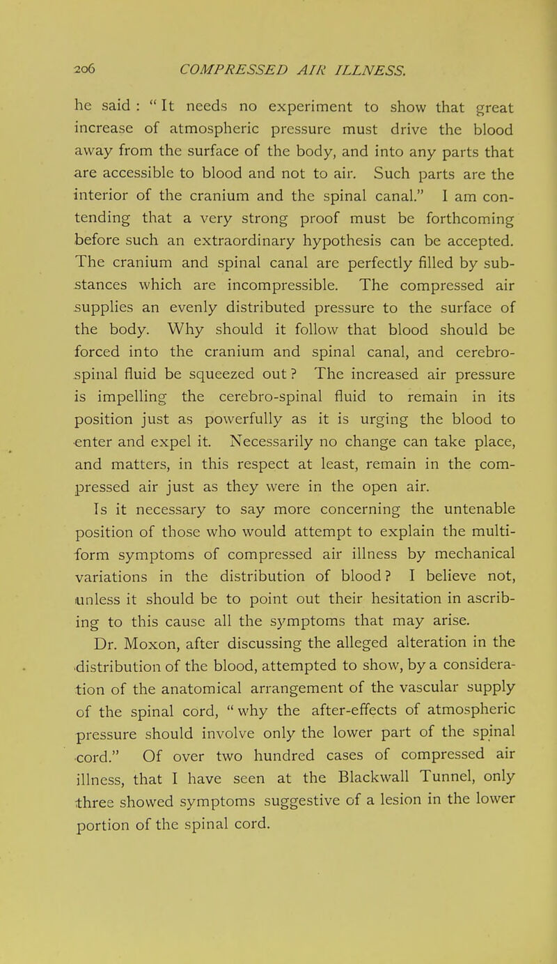 he said : It needs no experiment to show that great increase of atmospheric pressure must drive the blood away from the surface of the body, and into any parts that are accessible to blood and not to air. Such parts are the interior of the cranium and the spinal canal. I am con- tending that a very strong proof must be forthcoming before such an extraordinary hypothesis can be accepted. The cranium and spinal canal are perfectly filled by sub- stances which are incompressible. The compressed air supplies an evenly distributed pressure to the surface of the body. Why should it follow that blood should be forced into the cranium and spinal canal, and cerebro- spinal fluid be squeezed out ? The increased air pressure is impelling the cerebro-spinal fluid to remain in its position just as powerfully as it is urging the blood to enter and expel it. Necessarily no change can take place, and matters, in this respect at least, remain in the com- pressed air just as they were in the open air. Is it necessary to say more concerning the untenable position of those who would attempt to explain the multi- form symptoms of compressed air illness by mechanical variations in the distribution of blood ? I believe not, unless it should be to point out their hesitation in ascrib- ing to this cause all the symptoms that may arise. Dr. Moxon, after discussing the alleged alteration in the distribution of the blood, attempted to show, by a considera- tion of the anatomical arrangement of the vascular supply of the spinal cord, why the after-effects of atmospheric pressure should involve only the lower part of the spinal ■cord. Of over two hundred cases of compressed air illness, that I have seen at the Blackwall Tunnel, only three showed symptoms suggestive of a lesion in the lower portion of the spinal cord.