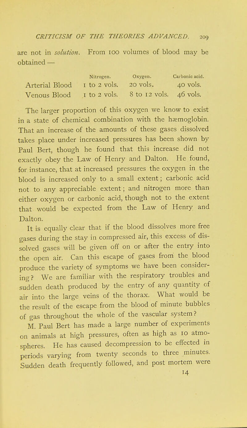 are not in solution. From 100 volumes of blood may be obtained — Nitrogen. Oxygen. Carbonic acid. Arterial Blood i to 2 vols. 20 vols. 40 vols. Venous Blood .1 to 2 vols. 8 to 12 vols. 46 vols. The larger proportion of this oxygen we know to exist in a state of chemical combination with the haemoglobin. That an increase of the amounts of these gases dissolved takes place under increased pressures has been shown by Paul Bert, though he found that this increase did not exactly obey the Law of Henry and Dalton. He found, for instance, that at increased pressures the oxygen in the blood is increased only to a small extent; carbonic acid not to any appreciable extent; and nitrogen more than either oxygen or carbonic acid, though not to the extent that would be expected from the Law of Henry and Dalton. It is equally clear that if the blood dissolves more free gases during the stay in compressed air, this excess of dis- solved gases will be given off on or after the entry into the open air. Can this escape of gases from the blood produce the variety of symptoms we have been consider- ing? We are familiar with the respiratory troubles and sudden death produced by the entry of any quantity of air into the large veins of the thorax. What would be the result of the escape from the blood of minute bubbles of gas throughout the whole of the vascular system ? M. Paul Bert has made a large number of experiments on animals at high pressures, often as high as 10 atmo- spheres. He has caused decompression to be effected in periods varying from twenty seconds to three minutes. Sudden death frequently followed, and post mortem were 14