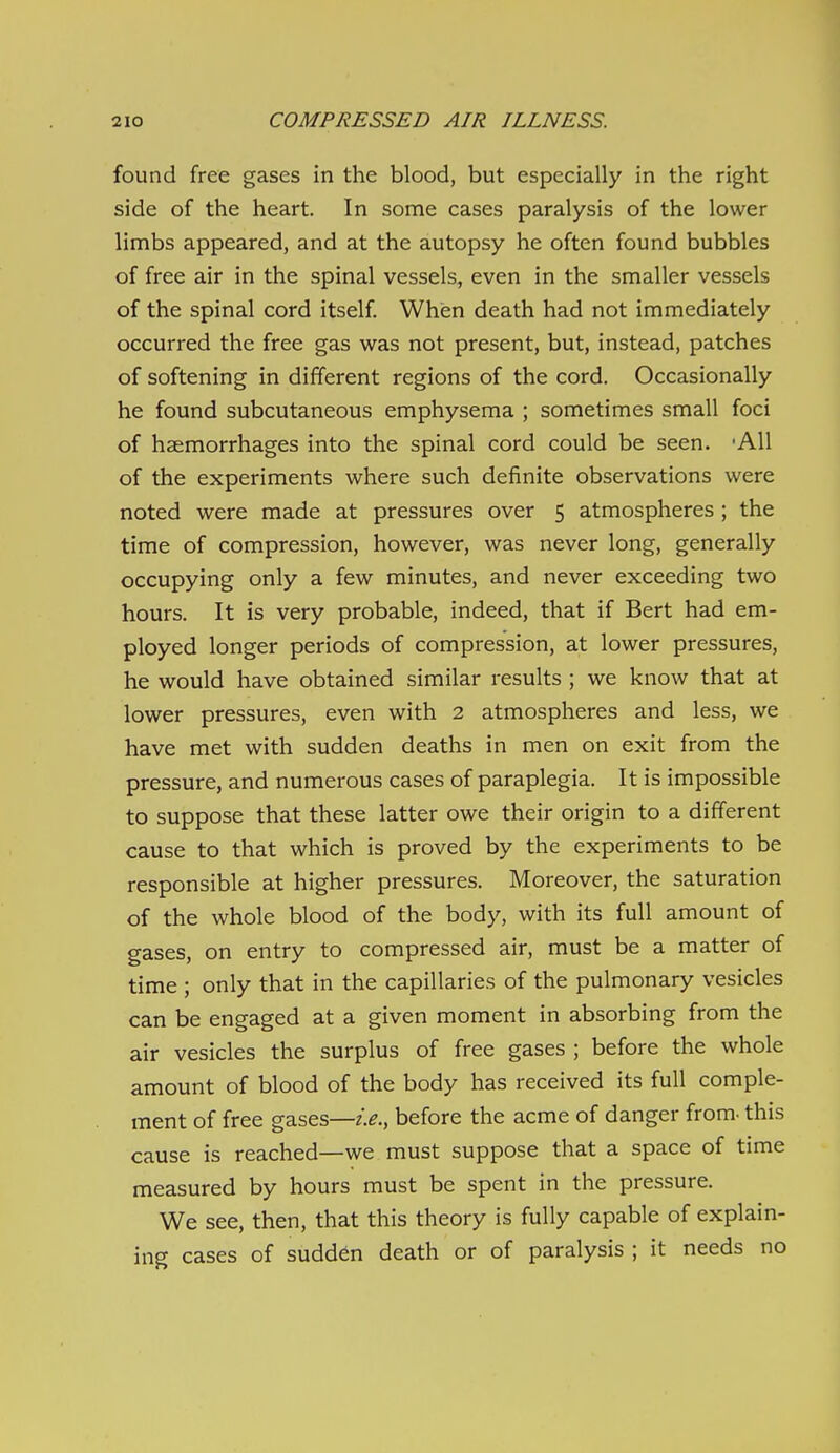 found free gases in the blood, but especially in the right side of the heart. In some cases paralysis of the lower limbs appeared, and at the autopsy he often found bubbles of free air in the spinal vessels, even in the smaller vessels of the spinal cord itself When death had not immediately occurred the free gas was not present, but, instead, patches of softening in different regions of the cord. Occasionally he found subcutaneous emphysema ; sometimes small foci of haemorrhages into the spinal cord could be seen. 'AH of the experiments where such definite observations were noted were made at pressures over 5 atmospheres ; the time of compression, however, was never long, generally occupying only a few minutes, and never exceeding two hours. It is very probable, indeed, that if Bert had em- ployed longer periods of compression, at lower pressures, he would have obtained similar results ; we know that at lower pressures, even with 2 atmospheres and less, we have met with sudden deaths in men on exit from the pressure, and numerous cases of paraplegia. It is impossible to suppose that these latter owe their origin to a different cause to that which is proved by the experiments to be responsible at higher pressures. Moreover, the saturation of the whole blood of the body, with its full amount of gases, on entry to compressed air, must be a matter of time; only that in the capillaries of the pulmonary vesicles can be engaged at a given moment in absorbing from the air vesicles the surplus of free gases ; before the whole amount of blood of the body has received its full comple- ment of free gases—before the acme of danger from- this cause is reached—we must suppose that a space of time measured by hours must be spent in the pressure. We see, then, that this theory is fully capable of explain- ing cases of sudden death or of paralysis ; it needs no