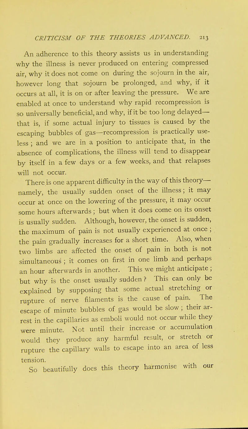 An adherence to this theory assists us in understanding why the illness is never produced on entering compressed air, why it does not come on during the sojourn in the air, however long that sojourn be prolonged, and why, if it occurs at all, it is on or after leaving the pressure. We are enabled at once to understand why rapid recompression is so universally beneficial, and why, if it be too long delayed— that is, if some actual injury to tissues is caused by the escaping bubbles of gas—recompression is practically use- less ; and we are in a position to anticipate that, in the absence of complications, the illness will tend to disappear by itself in a few days or a few weeks, and that relapses will not occur. There is one apparent difficulty in the way of this theory— namely, the usually sudden onset of the illness; it may occur at once on the lowering of the pressure, it may occur some hours afterwards ; but when it does come on its onset is usually sudden. Although, however, the onset is sudden, the maximum of pain is not usually experienced at once ; the pain gradually increases for a short time. Also, when two limbs are affected the onset of pain in both is not simultaneous ; it comes on first in one limb and perhaps an hour afterwards in another. This we might anticipate ; but why is the onset usually sudden ? This can only be explained by supposing that some actual stretching or rupture of nerve filaments is the cause of pain. The escape of minute bubbles of gas would be slow ; their ar- rest in the capillaries as emboli would not occur while they were minute. Not until their increase or accumulation would they produce any harmful result, or stretch or rupture the capillary walls to escape into an area of less tension. So beautifully does this theory harmonise with our