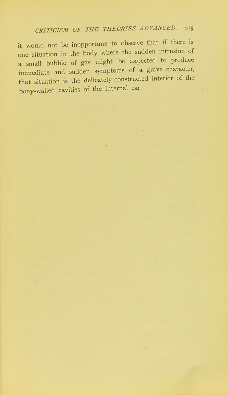 it would not be inopportune to observe that if there is one situation in the body where the sudden intrusion of a small bubble of gas might be expected to produce immediate and sudden symptoms of a grave character, that situation is the delicately constructed interior of the bony-walled cavities of the internal ear.