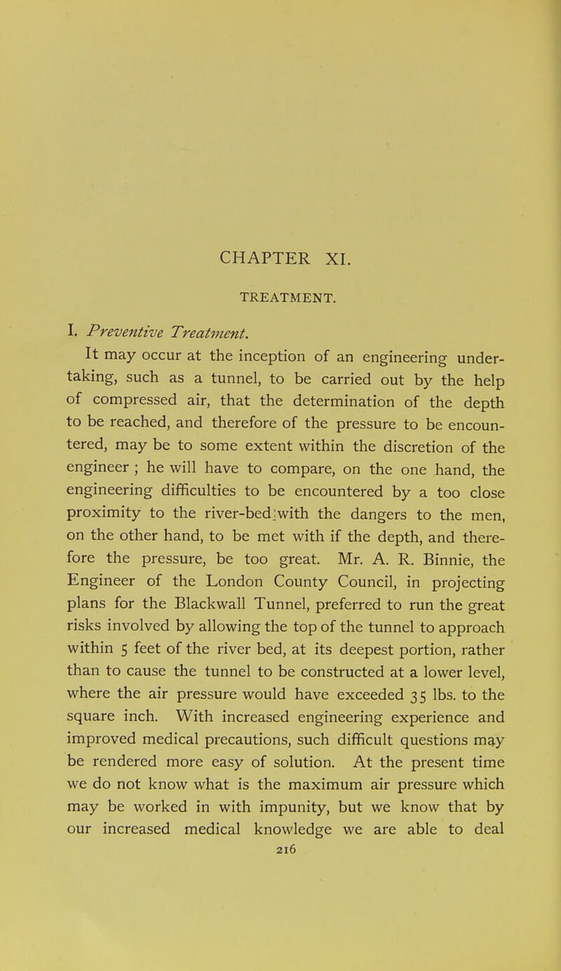 CHAPTER XI. TREATMENT. I, Preventive Treatment. It may occur at the inception of an engineering under- taking, such as a tunnel, to be carried out by the help of compressed air, that the determination of the depth to be reached, and therefore of the pressure to be encoun- tered, may be to some extent within the discretion of the engineer ; he will have to compare, on the one hand, the engineering difficulties to be encountered by a too close proximity to the river-bed:with the dangers to the men, on the other hand, to be met with if the depth, and there- fore the pressure, be too great. Mr. A. R. Binnie, the Engineer of the London County Council, in projecting plans for the Blackwall Tunnel, preferred to run the great risks involved by allowing the top of the tunnel to approach within 5 feet of the river bed, at its deepest portion, rather than to cause the tunnel to be constructed at a lower level, where the air pressure would have exceeded 3 5 lbs. to the square inch. With increased engineering experience and improved medical precautions, such difficult questions m^y be rendered more easy of solution. At the present time we do not know what is the maximum air pressure which may be worked in with impunity, but we know that by our increased medical knowledge we are able to deal