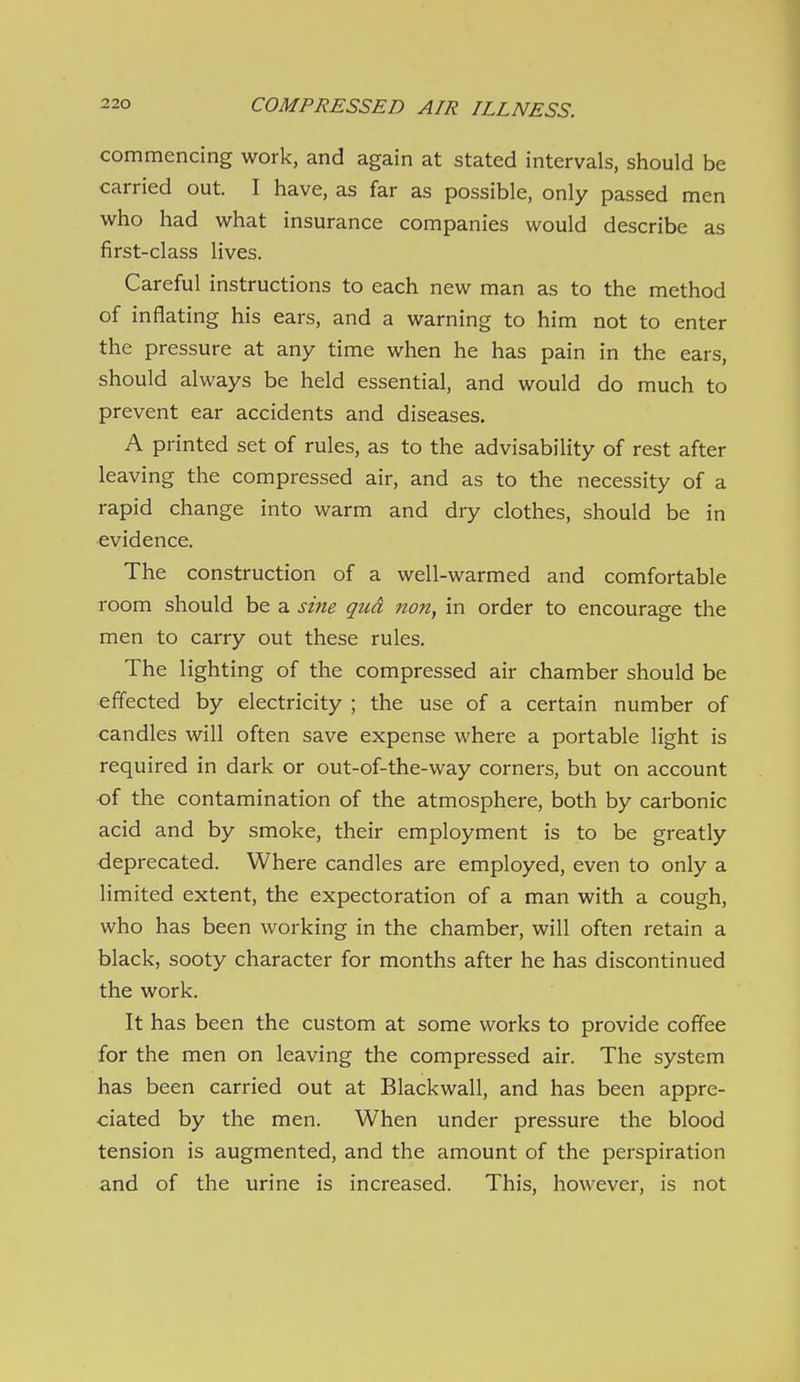 commencing work, and again at stated intervals, should be carried out. I have, as far as possible, only passed men who had what insurance companies would describe as first-class lives. Careful instructions to each new man as to the method of inflating his ears, and a warning to him not to enter the pressure at any time when he has pain in the ears, should always be held essential, and would do much to prevent ear accidents and diseases. A printed set of rules, as to the advisability of rest after leaving the compressed air, and as to the necessity of a rapid change into warm and dry clothes, should be in evidence. The construction of a well-warmed and comfortable room should be a sine qua non, in order to encourage the men to carry out these rules. The lighting of the compressed air chamber should be effected by electricity ; the use of a certain number of candles will often save expense where a portable light is required in dark or out-of-the-way corners, but on account of the contamination of the atmosphere, both by carbonic acid and by smoke, their employment is to be greatly deprecated. Where candles are employed, even to only a limited extent, the expectoration of a man with a cough, who has been working in the chamber, will often retain a black, sooty character for months after he has discontinued the work. It has been the custom at some works to provide coffee for the men on leaving the compressed air. The system has been carried out at Blackwall, and has been appre- ciated by the men. When under pressure the blood tension is augmented, and the amount of the perspiration and of the urine is increased. This, however, is not