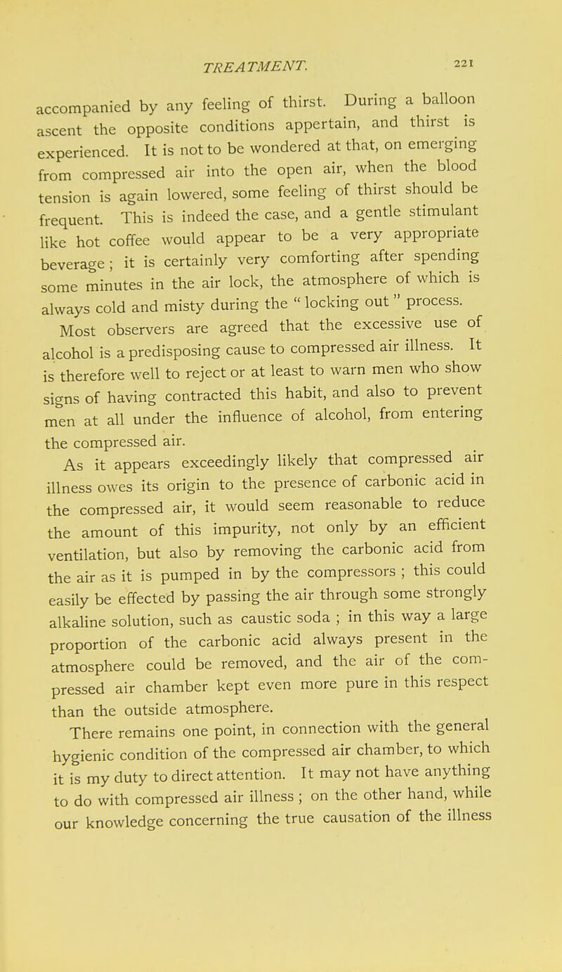 accompanied by any feeling of thirst. During a balloon ascent the opposite conditions appertain, and thirst is experienced. It is not to be wondered at that, on emerging from compressed air into the open air, when the blood tension is again lowered, some feeling of thirst should be frequent. This is indeed the case, and a gentle stimulant like hot coffee would appear to be a very appropriate beverage ; it is certainly very comforting after spending some miriutes in the air lock, the atmosphere of which is always cold and misty during the  locking out  process. Most observers are agreed that the excessive use of alcohol is a predisposing cause to compressed air illness. It is therefore well to reject or at least to warn men who show signs of having contracted this habit, and also to prevent men at all under the influence of alcohol, from entering the compressed air. As it appears exceedingly likely that compressed air illness owes its origin to the presence of carbonic acid in the compressed air, it would seem reasonable to reduce the amount of this impurity, not only by an efficient ventilation, but also by removing the carbonic acid from the air as it is pumped in by the compressors ; this could easily be effected by passing the air through some strongly alkaline solution, such as caustic soda ; in this way a large proportion of the carbonic acid always present in the atmosphere could be removed, and the air of the com- pressed air chamber kept even more pure in this respect than the outside atmosphere. There remains one point, in connection with the general hygienic condition of the compressed air chamber, to which it is my duty to direct attention. It may not have anything to do with compressed air illness ; on the other hand, while our knowledge concerning the true causation of the illness