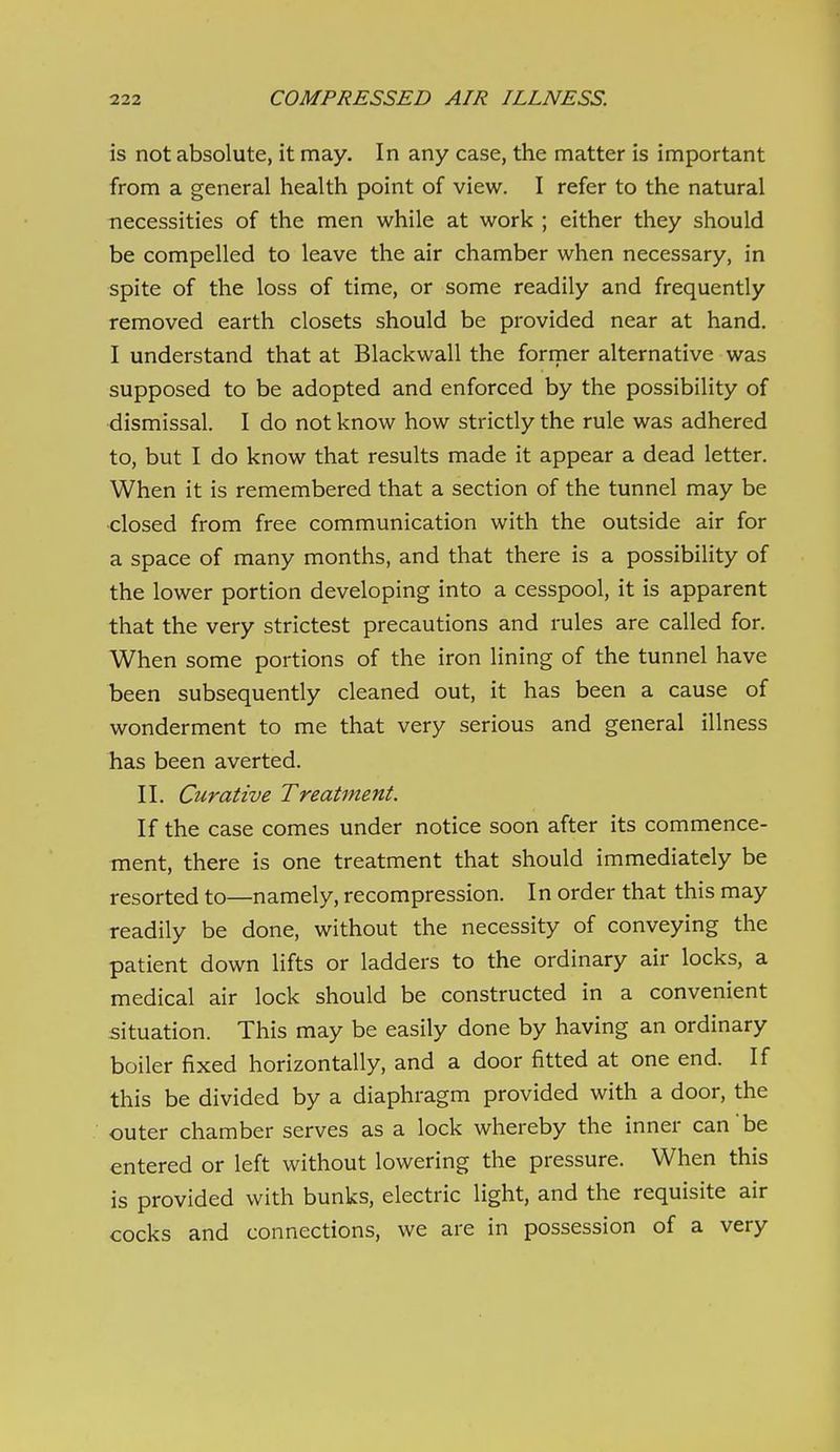 is not absolute, it may. In any case, the matter is important from a general health point of view. I refer to the natural necessities of the men while at work ; either they should be compelled to leave the air chamber when necessary, in spite of the loss of time, or some readily and frequently removed earth closets should be provided near at hand. I understand that at Blackwall the former alternative was supposed to be adopted and enforced by the possibility of dismissal. I do not know how strictly the rule was adhered to, but I do know that results made it appear a dead letter. When it is remembered that a section of the tunnel may be closed from free communication with the outside air for a space of many months, and that there is a possibility of the lower portion developing into a cesspool, it is apparent that the very strictest precautions and rules are called for. When some portions of the iron lining of the tunnel have been subsequently cleaned out, it has been a cause of wonderment to me that very serious and general illness has been averted. II. Curative Treatment. If the case comes under notice soon after its commence- ment, there is one treatment that should immediately be resorted to—namely, recompression. In order that this may readily be done, without the necessity of conveying the patient down lifts or ladders to the ordinary air locks, a medical air lock should be constructed in a convenient situation. This may be easily done by having an ordinary boiler fixed horizontally, and a door fitted at one end. If this be divided by a diaphragm provided with a door, the outer chamber serves as a lock whereby the inner can be entered or left without lowering the pressure. When this is provided with bunks, electric light, and the requisite air cocks and connections, we are in possession of a very