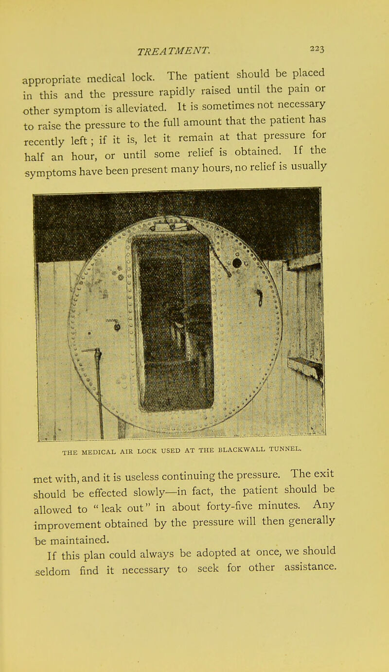 appropriate medical lock. The patient should be placed in this and the pressure rapidly raised until the pain or other symptom is alleviated. It is sometimes not necessary to raise the pressure to the full amount that the patient has recently left; if it is. let it remain at that pressure for half an hour, or until some relief is obtained. If the symptoms have been present many hours, no relief is usually THE MEDICAL AIR LOCK USED AT THE BLACKWALL TUNNEL. ■met with, and it is useless continuing the pressure. The exit should be effected slowly—in fact, the patient should be allowed to leak out in about forty-five minutes. Any improvement obtained by the pressure will then generally be maintained. If this plan could always be adopted at once, we should seldom find it necessary to seek for other assistance.