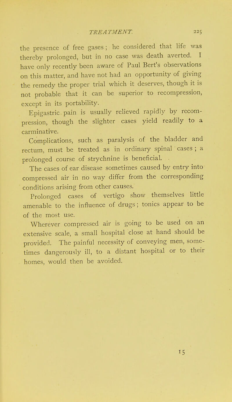 the presence of free gases ; he considered that life was thereby prolonged, but in no case was death averted. I have only recently been aware of Paul Bert's observations on this matter, and have not had an opportunity of giving the remedy the proper trial which it deserves, though it is not probable that it can be superior to recompression, except in its portability. Epigastric pain is usually relieved rapidly by recom- pression, though the slighter cases yield readily to a carminative. Complications, such as paralysis of the bladder and rectum, must be treated as in ordinary spinal cases ; a prolonged course of strychnine is beneficial. . The cases of ear disease sometimes caused by entry into compressed air in no way differ from the corresponding conditions arising from other causes. Prolonged cases of vertigo show themselves little amenable to the influence of drugs; tonics appear to be of the most use. Wherever compressed air is going to be used on an extensive scale, a small hospital close at hand should be provided. The painful necessity of conveying men, some- times dangerously ill, to a distant hospital or to their homes, would then be avoided. 15