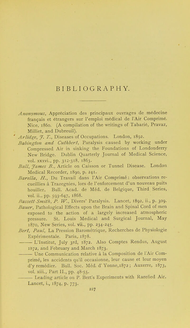 BIBLIOGRAPHY. Anonymous, Appreciation des principaux ouvrages de medecine fTan9ais et etrangers sur I'emploi medical de I'Air Comprime. Nice, i860. (A compilation of the writings of Tabarie, Pravaz, Milliet, and Dubreuil). Arlidge, 9^. T., Diseases of Occupations. London, 1892. Babingtofi and Cuthbert, Paralysis caused by working under Compressed Air in sinking the Foundations of Londonderry New Bridge. Dublin Quarterly Journal of Medical Science, vol. xxxvi., pp. 312-318, 1863. Ball, James B., Article on Caisson or Tunnel Disease. London Medical Recorder, 1890, p. 241. Barella, H., Du Travail dans I'Air Comprime: observations re- cueillies a Trazegnies, lors de I'enforcement d'un nouveau puits houiller. Bull. Acad, de Med. de Belgique, Third Series, vol. ii., pp. 593-647, 1868. Bassett-Smith, P. W., Divers' Paralysis. Lancet, 1892, ii., p. 309. Bauer, Pathological Effects upon the Brain and Spinal Cord of men exposed to the action of a largely increased atmospheric pressure. St. Louis Medical and Surgical Journal, May 1870, New Series, vol. vii., pp. 234-245. Bert, Paul, La Pression Barometrique, Recherches de Physiologie Exp6rimentale. Paris, 1878. L'Institut, July 3rd, 1872. Also Comptes Rendus, August 1872, and February and March 1873. Une Communication relative a la Composition de lAir Com- prira6, las accidents qu'il occasionne, leur cause et leur moyen d'yremedier. Bull. Soc. Med. d'Yonne, 1872 ; Auxerre, 1873, vol. xiii., Part IL, pp. 48-55. Leading article on P. Bert's Experiments with Rarefied Air. Lancet, i., 1874, p. 773.