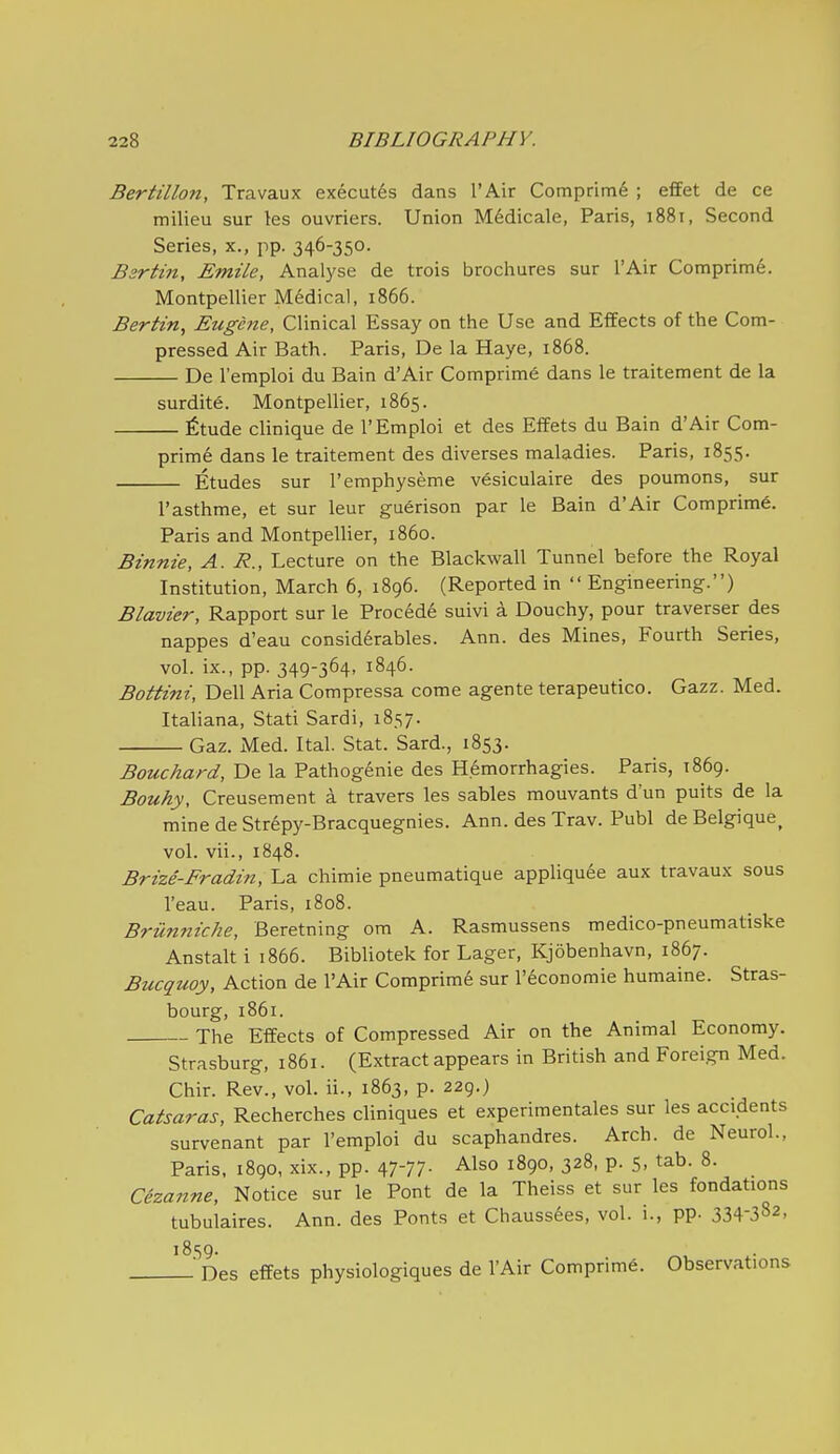 Bertillon, Travaux executes dans I'Air Comprim^ ; effet de ce milieu sur les ouvriers. Union Medicale, Paris, iSSi, Second Series, x., pp. 346-350. Bsrttn, EmiLe, Analyse de trois brochures sur I'Air Comprini6. Montpellier Medical, 1866. Bertin, Eugene, Clinical Essay on the Use and Effects of the Com- pressed Air Bath. Paris, De la Haye, 1868. De I'emploi du Bain d'Air Comprime dans le traitement de la surdite. Montpellier, 1865. fitude clinique de I'Emploi et des Elfets du Bain d'Air Corn- prime dans le traitement des diverses maladies. Paris, 1855. Etudes sur I'emphyseme vesiculaire des poumons, sur I'asthme, et sur leur guerison par le Bain d'Air Comprime. Paris and Montpellier, i860. Binnie, A. R., Lecture on the Blackwall Tunnel before the Royal Institution, March 6, 1896. (Reported in  Engineering.) Blavier, Rapport sur le Procede suivi a Douchy, pour traverser des nappes d'eau considerables. Ann. des Mines, Fourth Series, vol. ix., pp. 349-364, 1846. Bottini, Dell Aria Compressa come agente terapeutico. Gazz. Med. Italiana, Stati Sardi, 1857. Gaz. Med. Ital. Stat. Sard., 1853. Bouchard, De la Pathogenie des Hemorrhagies. Paris, 1869. Bouky, Creusement a travers les sables mouvants d'un puits de la mine de Str6py-Bracquegnies. Ann. des Trav. Publ de Belgique^ vol. vii., 1848. Brize-Fradin, La chimie pneumatique appliquee aux travaux sous I'eau. Paris, 1808. Brilnniche, Beretning om A. Rasmussens medico-pneumatiske Anstalt i 1866. Bibliotek for Lager, Kjobenhavn, 1867. Bucquoy, Action de I'Air Comprime sur I'economie humaine. Stras- bourg, 1861. The EflFects of Compressed Air on the Animal Economy. Strasburg, 1861. (Extract appears in British and Forei.gn Med. Chir. Rev., vol. ii., 1863, p. 229.) Catsaras, Recherches cliniques et experimentales sur les accidents survenant par I'emploi du scaphandres. Arch, de Neurol., Paris, 1890, xix., pp. 47-77. Also 1890, 328, p. 5, tab. 8. Cezanne, Notice sur le Pont de la Theiss et sur les fondations tubulaires. Ann. des Fonts et Chaussees, vol. i., pp- 334-382, 1859. 'Des effets physiologiques de I'Air Comprime. Observations