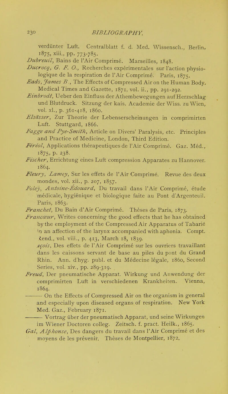verdiinter Luft. Centralblatt f. d. Med. Wissensch., Berlin, 1875, xiii., pp. 773-785. Duhreuil, Bains de I'Air Comprim^. Marseilles, 1848. Ducrocq, G. F. O., Recherches exp^rimentales sur Taction physio- logique de la respiration de I'Air Comprim^. Paris, 1875. Eads, James B., The Effects of Compressed Air on the Human Body, Medical Times and Gazette, 1871, vol. ii., pp. 291-292. Einbrodt, Ueber den Einfluss der Athembewegungen auf Herzschlag und Blutdruck. Sitzung der kais. Academie der Wiss. zuWien, vol. xl., p. 361-418, i860. Elsasser, Zur Theorie der Lebenserscheinungen in comprimirten Luft. Stuttgard, 1866. Fagge and Pye-Smith, Article on Divers' Paralysis, etc. Principles and Practice of Medicine, London, Third Edition. Fereol, Applications th^rapeutiques de I'Air Comprime. Gaz. Med., 1875, p. 238. Fischer, Errichtung eines Luft compression Apparates zu Hannover. 1864. Fleury, Lamey, Sur les effets de I'Air Comprime. Revue des deux mondes, vol. xii., p. 207, 1857. Foley^ Antoine-Edouard, Du travail dans I'Air Comprime, etude medicale, hygienique et biologique faite au Pont d'Argenteuil. Paris, 1863. Franchef, Du Bain d'Air Comprime. Theses de Paris, 1873. Francoeur, Writes concerning the good effects that he has obtained by the employment of the Compressed Air Apparatus of Tabarie in an affection of the larynx accompanied with aphonia. Compt. iend., vol. viii., p. 413, March 18, 1839. Afois, Des effets de I'Air Comprime sur les ouvriers travaillant dans les caissons servant de base au piles du pont du Grand Rhin. Ann. d'hyg. publ. et du M6decine legale, i860. Second Series, vol. xiv., pp. 289-319. Freud, Der pneumatische Apparat. Wirkung und Anwendung der comprimirten Luft in verschiedenen Krankheiten. Vienna, 1864. On the Effects of Compressed Air on the organism in general and especially upon diseased organs of respiration. New York Med. Gaz., February 1871. Vortrag iiber der pneumatisch Apparat, und seine Wirkungen im Wiener Doctoren coUeg. Zeitsch. f. pract. Heilk., 1865. Gal, Al^honse, Des dangers du travail dans I'Air Comprim6 et des moyens de les pr^venir. Theses de Montpellier, 1872.