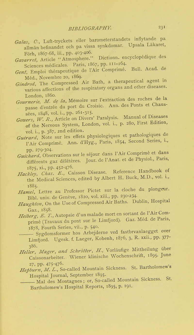 Galas O Luft-tryckets eller barometerstandets inflytande pa allmanbefinandet och pa vissa synkdomar. Upsala Lakaret, Forh, 1867-68, iii., pp. 403-406. Gavarret, Article Atmosphere. Dictionn. encyclop^dique des Sciences medicales. Paris, 1867, pp. 111-164. Gent, Emploi therapeutique de I'Air Comprime. Bull. Acad, de Med., Novembre 20, 1869. Gindrod, The Compressed Air Bath, a therapeutical agent m various affections of the respiratory organs and other diseases. London, 1B60. , ^ 1. Gotirnerie, M. de la, Memoire sur I'extraction des roches de la passe d-entree du port du Croisic. Ann. des Fonts et Chaus- sees, 1848, vol. i., pp. 261-315. Gowers W. R., Article on Divers' Paralysis. Manual of Diseases of the Nervous System, London, vol. i., p. 280, First Edition, vol. i., p. 387. 2nd edition. Guerard, Note sur les effets physiologiques et pathologiques de I'Air Comprime. Ann. d'Hyg., Paris, 1854, Second Series, 1., pp. 279-304. . Guichard, Observations sur le sejour dans I'Air Compnm^ et dans differents gaz del6teres. Jour, de I'Anat. et de Physiol., Pans, 1875, xi., pp. 452-476. TT ji, 1 t Hackley, Chas. E., Caisson Disease. Reference Handbook of the Medical Sciences, edited by Albert H. Buck, M.D., vol. 1., 1885. Hamel, Lettre au Professor Pictet sur la cloche du plongeur. Bibl. univ. de Geneve, 1820, vol. xiii., pp. 230-234- Haughton, On the Use of Compressed Air Baths. Dublin, Hospital Gaz., 1858. Heibers: E T, Autopsie d'un malade mort en sortant de 1 Air Com- prime (Travaux du pont sur le Limfjord). Gaz. Med. de Pans, 1878, Fourth Series, vii., p. 54o. Sygdomsformer hos Arbejdeme ved fastbrvanlaegget over Limfjord. Ugesk. f. Laeger, Kobenh, 1876, 3, R- xxii., pp. 377- 386. ., Heller, Mager, and SchrUter, H., Voriaufige Mittheiluhg uber Caissonarbeiter. Wiener klinische Wochenschrift, 1895, June 27 pp. 475-476- ' He:Pburn, M.'L., So-called Mountain Sickness. St. Bartholomews Hospital Journal, September 1895. Mai des Montagnes ; or, So-called Mountain Sickness, bt. Bartholomew's Hospital Reports, 1895, p. 191.