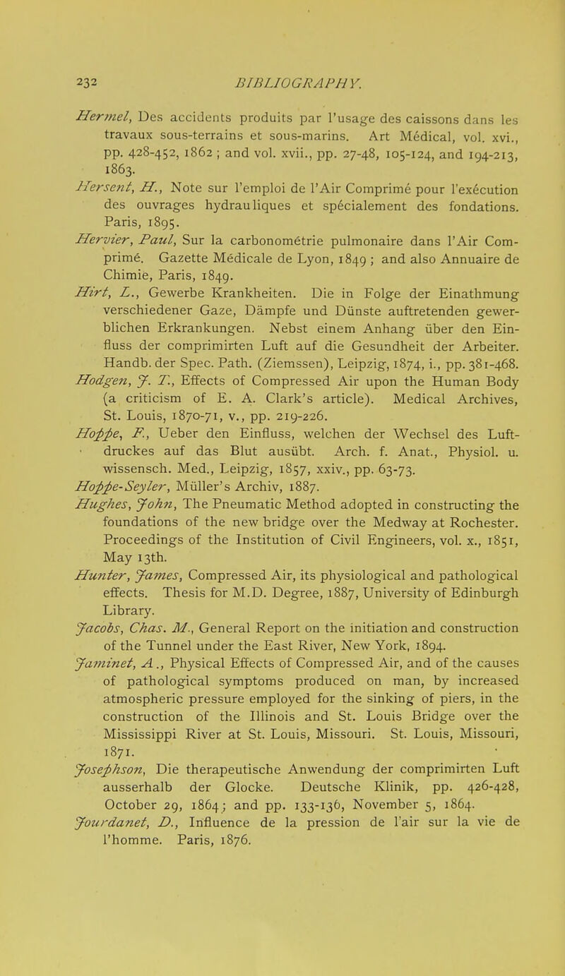 Hermel, Des accidents produits par I'usage des caissons dans les travaux sous-terrains et sous-marins. Art Medical, vol. xvi., pp. 428-452, 1862 ; and vol. xvii., pp. 27-48, 105-124, and 194-213, ■ 1863. Hersent, H., Note sur I'emploi de I'Air Comprime pour I'ex^cution des ouvrages hydrauliques et sp^cialement des fondations. Paris, 1895. Hervier, Paul, Sur la carbonometrie pulmonaire dans I'Air Corn- prime. Gazette Medicale de Lyon, 1849 ; and also Annuaire de Chimie, Paris, 1849. Hirt, L., Gewerbe Krankheiten. Die in Folge der Einathmung verschiedener Gaze, Dampfe und Diinste auftretenden gewer- blichen Erkrankungen. Nebst einem Anhang iiber den Ein- fluss der comprimirten Luft auf die Gesundheit der Arbeiter. Handb.der Spec. Path. (Ziemssen), Leipzig, 1874, i., pp. 381-468. Hodgen, J. 7\, Effects of Compressed Air upon the Human Body (a criticism of E. A. Clark's article). Medical Archives, St. Louis, 1870-71, v., pp. 219-226. Hojp^e, F., Ueber den Einfluss, welchen der Wechsel des Luft- druckes auf das Blut ausiibt. Arch. f. Anat., Physiol, u. wissensch. Med., Leipzig, 1857, xxiv., pp. 63-73. Hoppe-Seyler, Miiller's Archiv, 1887. Hughes, John, The Pneumatic Method adopted in constructing the foundations of the new bridge over the Medway at Rochester. Proceedings of the Institution of Civil Engineers, vol. x., 1851, May 13th. Hunter, James, Compressed Air, its physiological and pathological effects. Thesis for M.D. Degree, 1887, University of Edinburgh Library. Jacobs, Chas. M., General Report on the initiation and construction of the Tunnel under the East River, New York, 1894. Jatmnet, A., Physical Effects of Compressed Air, and of the causes of pathological symptoms produced on man, by increased atmospheric pressure employed for the sinking of piers, in the construction of the Illinois and St. Louis Bridge over the Mississippi River at St. Louis, Missouri. St. Louis, Missouri, 1871. Josephson, Die therapeutische Anwendung der comprimirten Luft ausserhalb der Glocke. Deutsche Klinik, pp. 426-428, October 29, 1864 ; and pp. 133-136, November 5, 1864. Jourdanet, D., Influence de la pression de I'air sur la vie de I'homme. Paris, 1876.