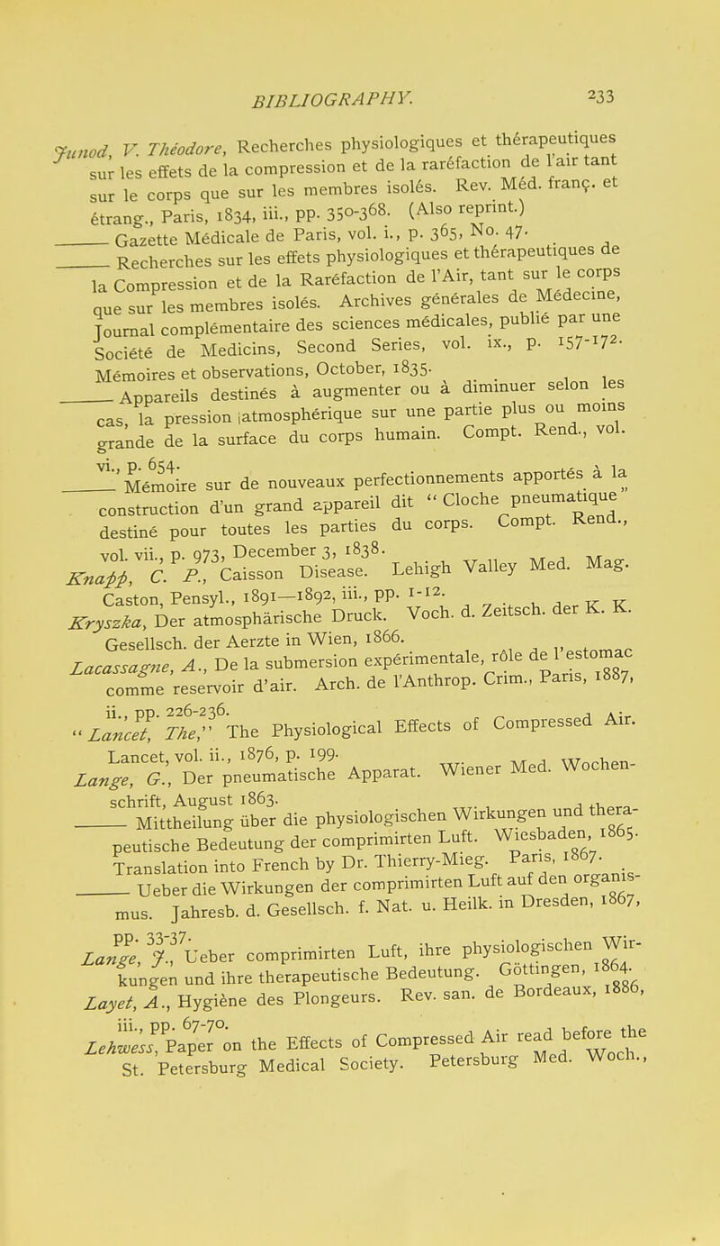 ^nnod V. Theodore, Recherches physiologiques et therapeutiques su^ les effets de la compression et de la rarefaction de 1 air tant sur le corps que sur les membres Isolds. Rev. Med. tran?. et etrang., Paris, 1834, iii.> PP- 350-368. (Also reprint.) Gazette Medicale de Paris, vol. 1., p. 365. ^o- 47- Recherches sur les effets physiologiques et therapeutiques de la Compression et de la Rarefaction de I'Air, tant sur le corps que sur les membres isoles. Archives generales de Medecine, Journal complementaire des sciences mSdicales, publie par une Societe de Medicins, Second Series, vol. ix., p. 157-172- Memoires et observations, October, 1835. Appareils destines a augmenter ou a dimmuer selon les cas la pression iatmospherique sur une partie plus ou moms ..rande de la surface du corps humain. Compt. Rend., vol. :'MJoire sur de nouveaux perfectionnements apportes a la construction d'un grand appareil dit  Cloche pneumatique destine pour toutes les parties du corps. Compt. Rend., vol vii t) 07^, December 3, 1838. ^..^ C-'p'' Caisson Disease. Lehigh Valley Med. Mag. Caston,Pensyl., 1891-1892,111., pp. 1-12 , k K Krys^ka, Ber atmospharische Druck. Voch. d. Zeitsch. der K. K. Gesellsch. der AerzteinWien, 1866. , Zacassagne, A., De la submersion experimentale, r6le de 1 estomac comme reservoir d'air. Arch, de VAnthrop. Cnm., Pans, 1887, zt'cetTtef'The Physiological Effects of Compressed Air. Lancet, vol. ii., 1876, p. 199- Wnrhpn- Zange, G., Der pneumatische Apparat. Wiener Med. Wochen schrift, August 1863. Mittheilung uber die physiologischen Wirkungen und thera- peutische Bedeutung der comprimirten Luft. Wiesbaden 1865. Translation into French by Dr. Thierry-Mieg. Pans, 1867. Ueber die Wirkungen der comprimirten Luft auf den organis- mus. Jahresb. d. Gesellsch. f. Nat. u. Heilk. m Dresden, 1867, Za«^;, Ueber comprimirten Luft, ihre (ungen und ihre therapeutische Bedeutung. Gottingen, 1864. Zayet, 1, Hygiene des Plongeurs. Rev. san. de Bordeaux. 1886, Zei^:^v!^'or. the Effects of Compressed Air --i ^^^^^ f St. Petersburg Medical Society. Petersburg Med. Woch..