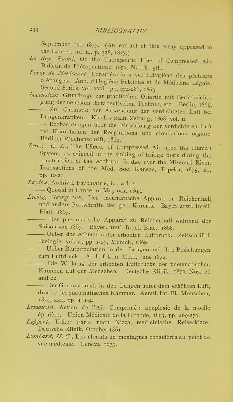 September ist, 1877. (An extract of this essay appeared in the Lancet, vol. ii., p. 328, 1877.) Le Roy, Raoul, On the Therapeutic Uses of Compressed Air. Bulletin de Th6rapeutique, 1872, March 15th. Leroy^ de Mericourt, Considerations sur I'Hygiene des p^cheurs d'eponges. Ann. d'Hygiene Publique et de M6decine Legale, Second Series, vol. xxxi., pp. 274-286, 1869. Levinstein, Grundziige zur practischen Otiartie mit Beriicksichti- gung der neuesten therapeutischen Technik, etc. Berlin, 1865. Zur Casuistik der Anwendung der verdichteten Luft bei Lungenkranken. Kisch's Bain. Zeitung, 1868, vol. ii. Beobachtungen iiber die Einwirkung der verdichteten Luft bei Krankheiten der Respirations und circulations organe. Berliner Wochenschrift, 1864. Lewis, G. L., The Effects of Compressed Air upon the Human System, as evinced in the sinking of bridge piers during the construction of the Atchison Bridge over the Missouri River. Transactions of the Med. Soc. Kansas, Topeka, 1875, xi., pp. 10-21. Leydeti, Archiv f. Psychiatrie, ix., vol. 2. Quoted in Lancet of May 6th, 1893. Liebig, Georg von, Der pneumatische Apparat zu Reichenhall und andere Fortschritte des gen. Kurorts. Bayer, arztl. Intell. Blatt, 1867. Der pneumatische Apparat zu Reichenhall wahrend der Saison von 1867. Bayer, arztl. Intell. Blatt, 1868. — Ueber das Athmen unter erhohten Luftdruck. Zeitschrift f. Biologic, vol. v., pp. 1-27, Munich, 1869. Ueber Blutcirculation in den Lungen und ihre Beziehungen zum Luftdruck. Arch. f. klin. Med., June 1872. Die Wirkung der erhohten Luftdrucks der pneumatischen Kammen auf der Menschen. Deutsche Klinik, 1872, Nos. 21 and 22. Der Gasanstraush in den Lungen unter dem erhohten Luft, drucke der pneumatischen Kammer. Aerztl. Int. Bl., Miinschen, 1874, xxi., pp. 151-4. Limoitsin, Action de I'Air Comprime; apoplexie de la moelle 6piniere. Union Medicale de la Gironde, 1863, pp. 269-270. Li;p;pert, Ueber Paris nach Nizza, medicinische Reiseskizze. Deutsche Klinik, October 1861. Lombard, H. C, Les climats de montagnes consid6r6s au point de vue medicale. Geneva, 1873.